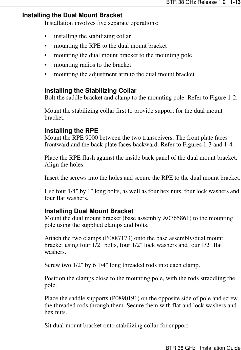 BTR 38 GHz Release 1.2   1-13BTR 38 GHz   Installation GuideInstalling the Dual Mount BracketInstallation involves five separate operations:• installing the stabilizing collar• mounting the RPE to the dual mount bracket• mounting the dual mount bracket to the mounting pole• mounting radios to the bracket• mounting the adjustment arm to the dual mount bracketInstalling the Stabilizing CollarBolt the saddle bracket and clamp to the mounting pole. Refer to Figure 1-2.Mount the stabilizing collar first to provide support for the dual mount bracket.Installing the RPEMount the RPE 9000 between the two transceivers. The front plate faces frontward and the back plate faces backward. Refer to Figures 1-3 and 1-4.Place the RPE flush against the inside back panel of the dual mount bracket. Align the holes.Insert the screws into the holes and secure the RPE to the dual mount bracket.Use four 1/4&quot; by 1&quot; long bolts, as well as four hex nuts, four lock washers and four flat washers.Installing Dual Mount BracketMount the dual mount bracket (base assembly A0765861) to the mounting pole using the supplied clamps and bolts.Attach the two clamps (P0887173) onto the base assembly/dual mount bracket using four 1/2&quot; bolts, four 1/2&quot; lock washers and four 1/2&quot; flat washers.Screw two 1/2&quot; by 6 1/4&quot; long threaded rods into each clamp.Position the clamps close to the mounting pole, with the rods straddling the pole. Place the saddle supports (P0890191) on the opposite side of pole and screw the threaded rods through them. Secure them with flat and lock washers and hex nuts.Sit dual mount bracket onto stabilizing collar for support.