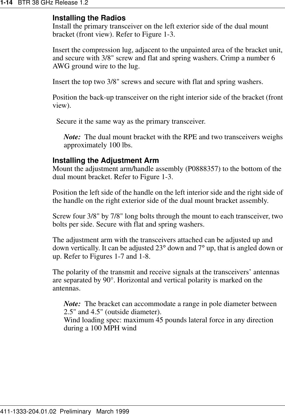 1-14   BTR 38 GHz Release 1.2411-1333-204.01.02  Preliminary   March 1999Installing the Radios Install the primary transceiver on the left exterior side of the dual mount bracket (front view). Refer to Figure 1-3.Insert the compression lug, adjacent to the unpainted area of the bracket unit, and secure with 3/8&quot; screw and flat and spring washers. Crimp a number 6 AWG ground wire to the lug.Insert the top two 3/8&quot; screws and secure with flat and spring washers.Position the back-up transceiver on the right interior side of the bracket (front view).  Secure it the same way as the primary transceiver. Note:  The dual mount bracket with the RPE and two transceivers weighs approximately 100 lbs.Installing the Adjustment ArmMount the adjustment arm/handle assembly (P0888357) to the bottom of the dual mount bracket. Refer to Figure 1-3.Position the left side of the handle on the left interior side and the right side of the handle on the right exterior side of the dual mount bracket assembly.Screw four 3/8&quot; by 7/8&quot; long bolts through the mount to each transceiver, two bolts per side. Secure with flat and spring washers.The adjustment arm with the transceivers attached can be adjusted up and down vertically. It can be adjusted 23° down and 7° up, that is angled down or up. Refer to Figures 1-7 and 1-8.The polarity of the transmit and receive signals at the transceivers’ antennas are separated by 90°. Horizontal and vertical polarity is marked on the antennas.Note:  The bracket can accommodate a range in pole diameter between 2.5&quot; and 4.5&quot; (outside diameter).                                                                Wind loading spec: maximum 45 pounds lateral force in any direction during a 100 MPH wind