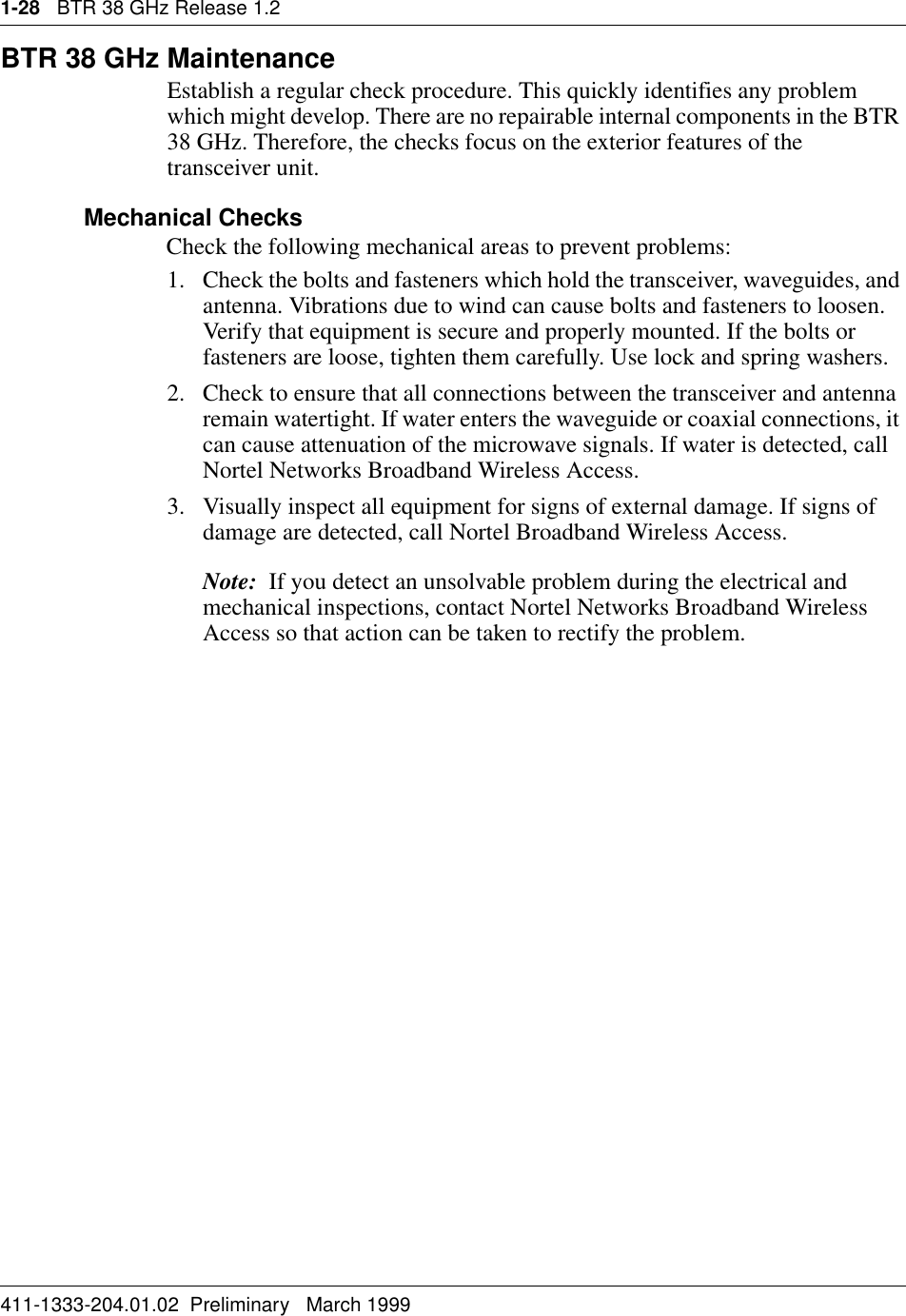 1-28   BTR 38 GHz Release 1.2411-1333-204.01.02  Preliminary   March 1999BTR 38 GHz MaintenanceEstablish a regular check procedure. This quickly identifies any problem which might develop. There are no repairable internal components in the BTR 38 GHz. Therefore, the checks focus on the exterior features of the transceiver unit.Mechanical ChecksCheck the following mechanical areas to prevent problems:1. Check the bolts and fasteners which hold the transceiver, waveguides, and antenna. Vibrations due to wind can cause bolts and fasteners to loosen. Verify that equipment is secure and properly mounted. If the bolts or fasteners are loose, tighten them carefully. Use lock and spring washers.2. Check to ensure that all connections between the transceiver and antenna remain watertight. If water enters the waveguide or coaxial connections, it can cause attenuation of the microwave signals. If water is detected, call Nortel Networks Broadband Wireless Access.3. Visually inspect all equipment for signs of external damage. If signs of damage are detected, call Nortel Broadband Wireless Access.Note:  If you detect an unsolvable problem during the electrical and mechanical inspections, contact Nortel Networks Broadband Wireless Access so that action can be taken to rectify the problem.