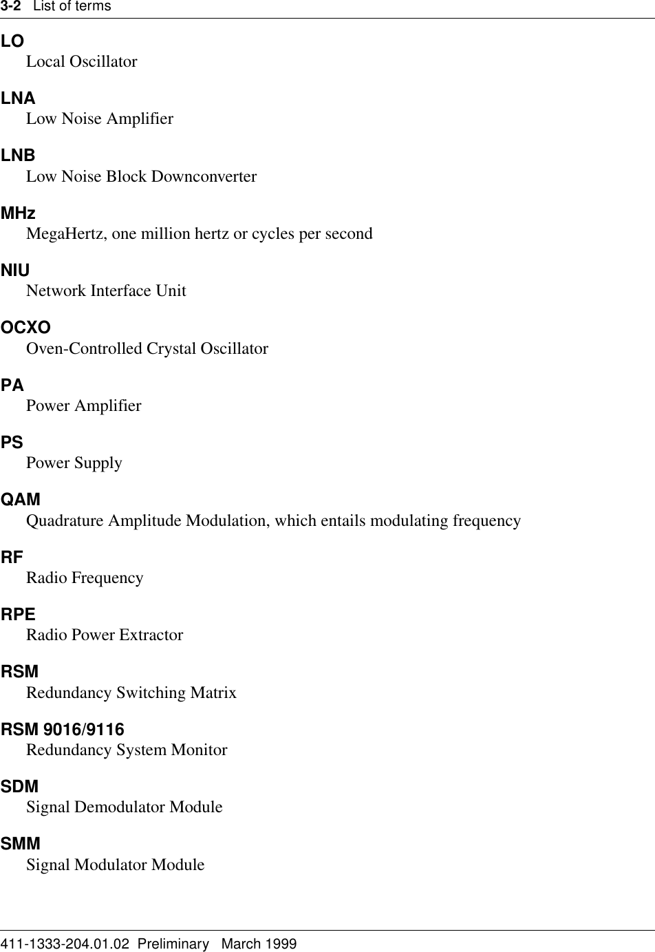 3-2   List of terms411-1333-204.01.02  Preliminary   March 1999LOLocal OscillatorLNALow Noise AmplifierLNBLow Noise Block DownconverterMHzMegaHertz, one million hertz or cycles per secondNIU Network Interface UnitOCXOOven-Controlled Crystal Oscillator PAPower AmplifierPS Power SupplyQAMQuadrature Amplitude Modulation, which entails modulating frequencyRF Radio FrequencyRPERadio Power ExtractorRSMRedundancy Switching MatrixRSM 9016/9116Redundancy System MonitorSDMSignal Demodulator ModuleSMMSignal Modulator Module