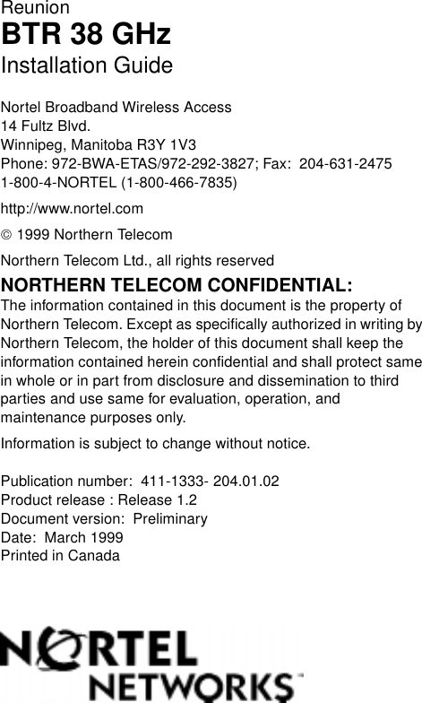 ReunionBTR 38 GHzInstallation GuideNortel Broadband Wireless Access14 Fultz Blvd.Winnipeg, Manitoba R3Y 1V3Phone: 972-BWA-ETAS/972-292-3827; Fax:  204-631-24751-800-4-NORTEL (1-800-466-7835)http://www.nortel.com 1999 Northern TelecomNorthern Telecom Ltd., all rights reservedNORTHERN TELECOM CONFIDENTIAL: The information contained in this document is the property of Northern Telecom. Except as specifically authorized in writing by Northern Telecom, the holder of this document shall keep the information contained herein confidential and shall protect same in whole or in part from disclosure and dissemination to third parties and use same for evaluation, operation, and maintenance purposes only.Information is subject to change without notice.  Publication number:  411-1333- 204.01.02Product release : Release 1.2Document version:  PreliminaryDate:  March 1999Printed in Canada