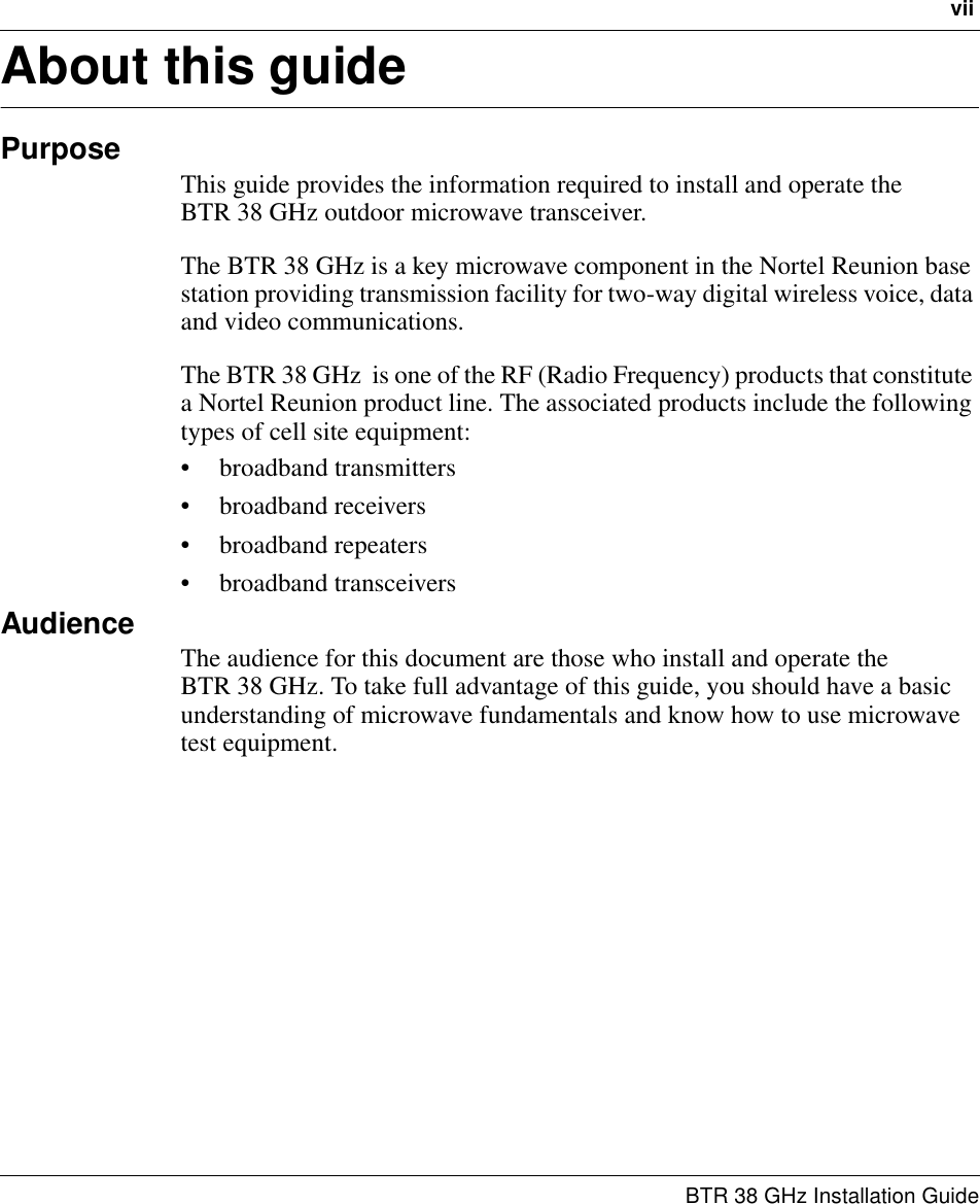 vii BTR 38 GHz Installation GuideAbout this guidePurposeThis guide provides the information required to install and operate the         BTR 38 GHz outdoor microwave transceiver.The BTR 38 GHz is a key microwave component in the Nortel Reunion base station providing transmission facility for two-way digital wireless voice, data and video communications.The BTR 38 GHz  is one of the RF (Radio Frequency) products that constitute a Nortel Reunion product line. The associated products include the following types of cell site equipment: • broadband transmitters • broadband receivers• broadband repeaters• broadband transceiversAudienceThe audience for this document are those who install and operate the         BTR 38 GHz. To take full advantage of this guide, you should have a basic understanding of microwave fundamentals and know how to use microwave test equipment.