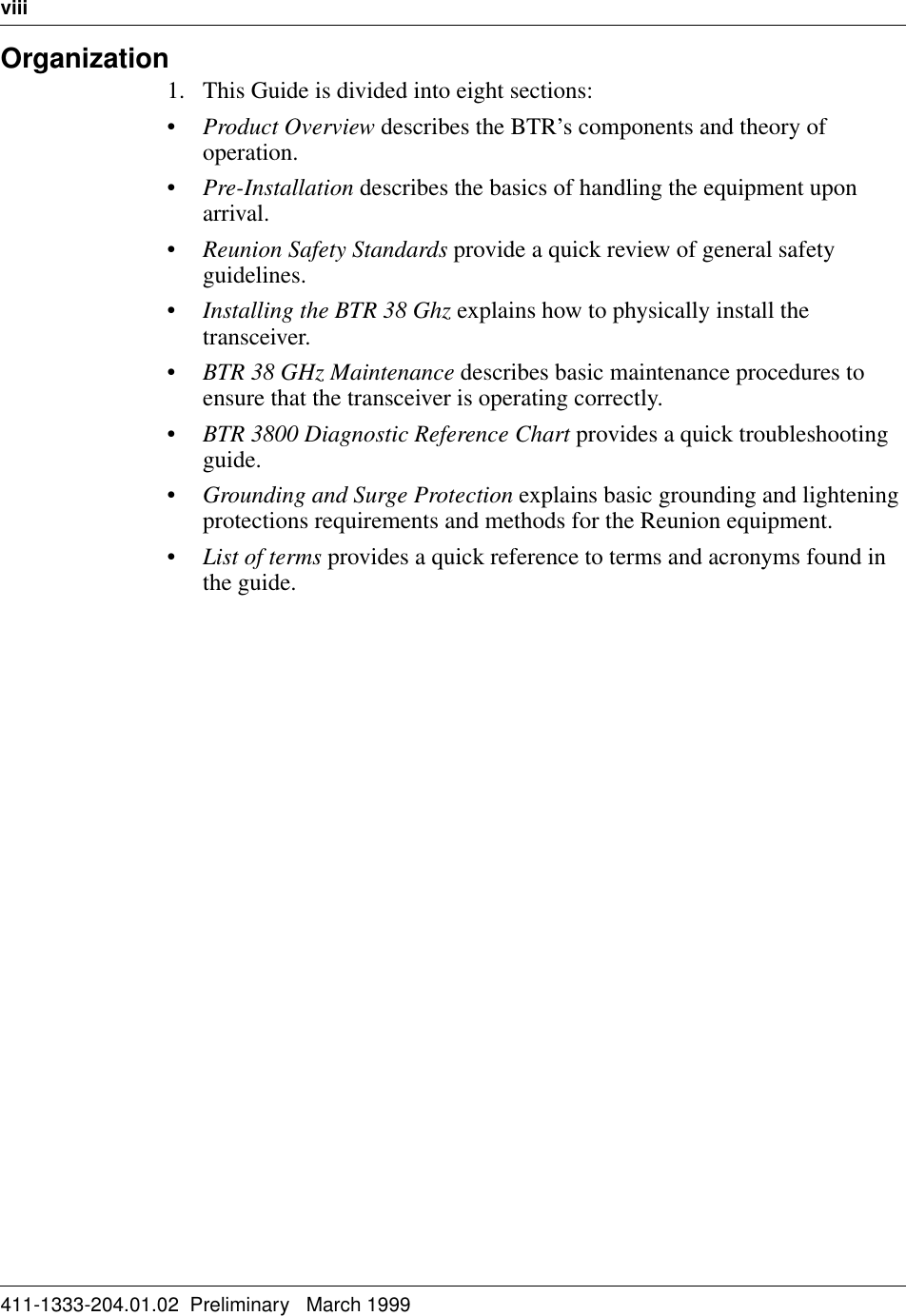 viii   411-1333-204.01.02  Preliminary   March 1999Organization1. This Guide is divided into eight sections:•Product Overview describes the BTR’s components and theory of operation.•Pre-Installation describes the basics of handling the equipment upon arrival.•Reunion Safety Standards provide a quick review of general safety guidelines.•Installing the BTR 38 Ghz explains how to physically install the transceiver.•BTR 38 GHz Maintenance describes basic maintenance procedures to ensure that the transceiver is operating correctly.•BTR 3800 Diagnostic Reference Chart provides a quick troubleshooting guide.•Grounding and Surge Protection explains basic grounding and lightening protections requirements and methods for the Reunion equipment.•List of terms provides a quick reference to terms and acronyms found in the guide.