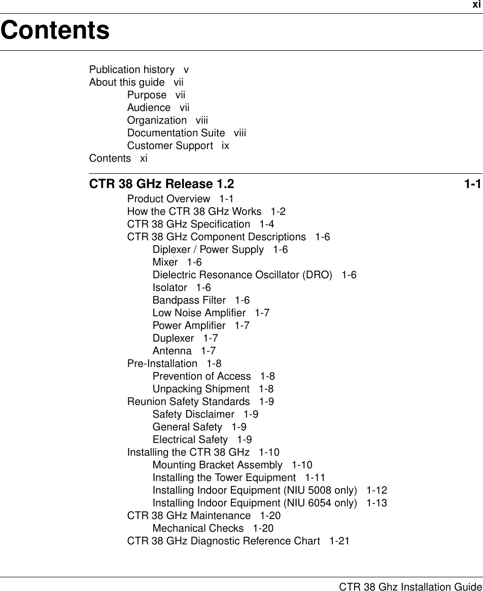 xiCTR 38 Ghz Installation GuideContentsPublication history   vAbout this guide   viiPurpose   viiAudience   viiOrganization   viiiDocumentation Suite   viiiCustomer Support   ixContents   xiCTR 38 GHz Release 1.2  1-1Product Overview   1-1How the CTR 38 GHz Works   1-2CTR 38 GHz Specification   1-4CTR 38 GHz Component Descriptions   1-6Diplexer / Power Supply   1-6Mixer   1-6Dielectric Resonance Oscillator (DRO)   1-6Isolator   1-6Bandpass Filter   1-6Low Noise Amplifier   1-7Power Amplifier   1-7Duplexer   1-7Antenna   1-7Pre-Installation   1-8Prevention of Access   1-8Unpacking Shipment   1-8Reunion Safety Standards   1-9Safety Disclaimer   1-9General Safety   1-9Electrical Safety   1-9Installing the CTR 38 GHz   1-10Mounting Bracket Assembly   1-10Installing the Tower Equipment   1-11Installing Indoor Equipment (NIU 5008 only)   1-12Installing Indoor Equipment (NIU 6054 only)   1-13CTR 38 GHz Maintenance   1-20Mechanical Checks   1-20CTR 38 GHz Diagnostic Reference Chart   1-21
