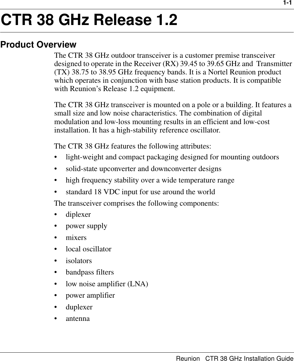 1-1Reunion   CTR 38 GHz Installation Guide1CTR 38 GHz Release 1.2Product OverviewThe CTR 38 GHz outdoor transceiver is a customer premise transceiver designed to operate in the Receiver (RX) 39.45 to 39.65 GHz and  Transmitter (TX) 38.75 to 38.95 GHz frequency bands. It is a Nortel Reunion product which operates in conjunction with base station products. It is compatible with Reunion’s Release 1.2 equipment.The CTR 38 GHz transceiver is mounted on a pole or a building. It features a small size and low noise characteristics. The combination of digital modulation and low-loss mounting results in an efficient and low-cost installation. It has a high-stability reference oscillator.The CTR 38 GHz features the following attributes:• light-weight and compact packaging designed for mounting outdoors • solid-state upconverter and downconverter designs• high frequency stability over a wide temperature range• standard 18 VDC input for use around the worldThe transceiver comprises the following components:•diplexer• power supply•mixers• local oscillator•isolators• bandpass filters• low noise amplifier (LNA)• power amplifier• duplexer• antenna