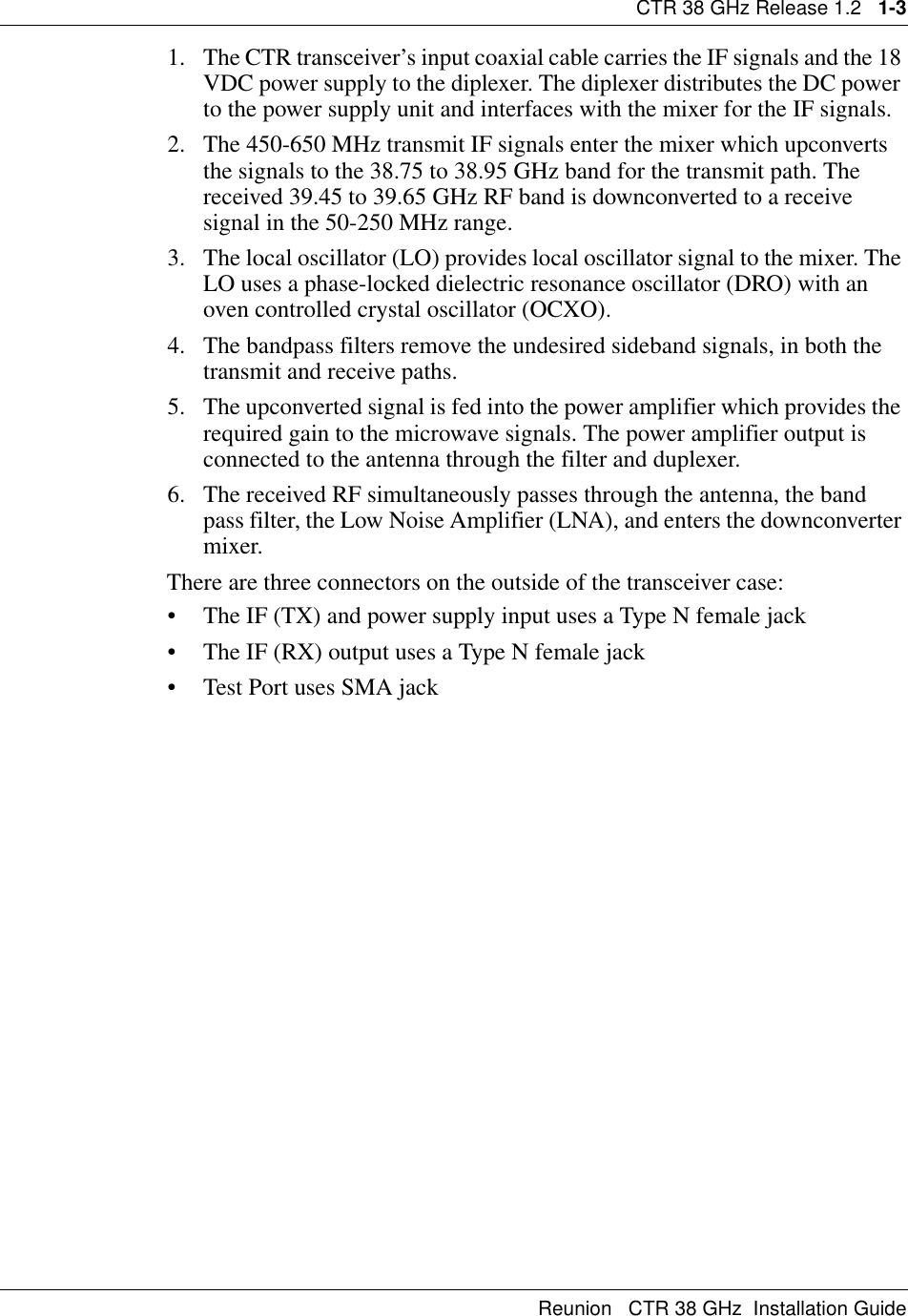 CTR 38 GHz Release 1.2   1-3Reunion   CTR 38 GHz  Installation Guide1. The CTR transceiver’s input coaxial cable carries the IF signals and the 18 VDC power supply to the diplexer. The diplexer distributes the DC power to the power supply unit and interfaces with the mixer for the IF signals.2. The 450-650 MHz transmit IF signals enter the mixer which upconverts the signals to the 38.75 to 38.95 GHz band for the transmit path. The received 39.45 to 39.65 GHz RF band is downconverted to a receive signal in the 50-250 MHz range.3. The local oscillator (LO) provides local oscillator signal to the mixer. The LO uses a phase-locked dielectric resonance oscillator (DRO) with an oven controlled crystal oscillator (OCXO).4. The bandpass filters remove the undesired sideband signals, in both the transmit and receive paths.5. The upconverted signal is fed into the power amplifier which provides the required gain to the microwave signals. The power amplifier output is connected to the antenna through the filter and duplexer.6. The received RF simultaneously passes through the antenna, the band pass filter, the Low Noise Amplifier (LNA), and enters the downconverter mixer. There are three connectors on the outside of the transceiver case:• The IF (TX) and power supply input uses a Type N female jack                 • The IF (RX) output uses a Type N female jack • Test Port uses SMA jack