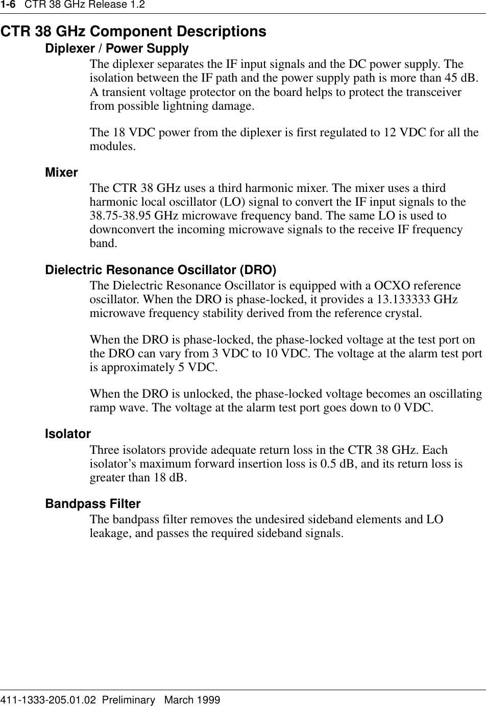 1-6   CTR 38 GHz Release 1.2411-1333-205.01.02  Preliminary   March 1999CTR 38 GHz Component DescriptionsDiplexer / Power SupplyThe diplexer separates the IF input signals and the DC power supply. The isolation between the IF path and the power supply path is more than 45 dB. A transient voltage protector on the board helps to protect the transceiver from possible lightning damage.The 18 VDC power from the diplexer is first regulated to 12 VDC for all the modules. Mixer The CTR 38 GHz uses a third harmonic mixer. The mixer uses a third harmonic local oscillator (LO) signal to convert the IF input signals to the 38.75-38.95 GHz microwave frequency band. The same LO is used to downconvert the incoming microwave signals to the receive IF frequency band.Dielectric Resonance Oscillator (DRO)The Dielectric Resonance Oscillator is equipped with a OCXO reference oscillator. When the DRO is phase-locked, it provides a 13.133333 GHz microwave frequency stability derived from the reference crystal.When the DRO is phase-locked, the phase-locked voltage at the test port on the DRO can vary from 3 VDC to 10 VDC. The voltage at the alarm test port is approximately 5 VDC.When the DRO is unlocked, the phase-locked voltage becomes an oscillating ramp wave. The voltage at the alarm test port goes down to 0 VDC.IsolatorThree isolators provide adequate return loss in the CTR 38 GHz. Each isolator’s maximum forward insertion loss is 0.5 dB, and its return loss is greater than 18 dB.Bandpass FilterThe bandpass filter removes the undesired sideband elements and LO leakage, and passes the required sideband signals. 