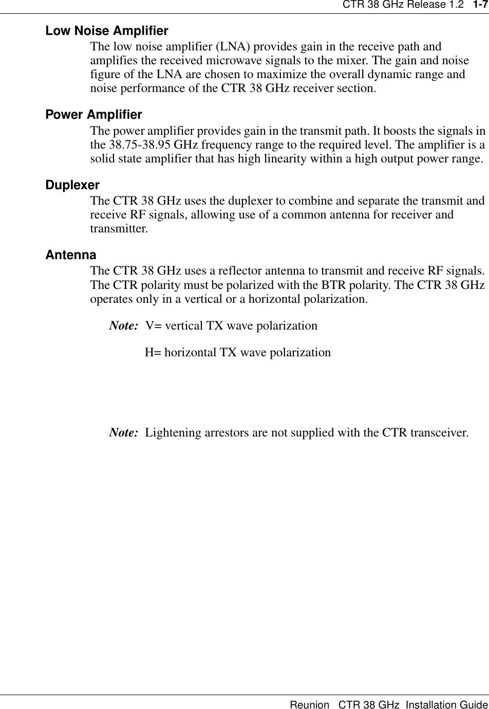 CTR 38 GHz Release 1.2   1-7Reunion   CTR 38 GHz  Installation GuideLow Noise AmplifierThe low noise amplifier (LNA) provides gain in the receive path and amplifies the received microwave signals to the mixer. The gain and noise figure of the LNA are chosen to maximize the overall dynamic range and noise performance of the CTR 38 GHz receiver section.Power AmplifierThe power amplifier provides gain in the transmit path. It boosts the signals in the 38.75-38.95 GHz frequency range to the required level. The amplifier is a solid state amplifier that has high linearity within a high output power range.DuplexerThe CTR 38 GHz uses the duplexer to combine and separate the transmit and receive RF signals, allowing use of a common antenna for receiver and transmitter.AntennaThe CTR 38 GHz uses a reflector antenna to transmit and receive RF signals. The CTR polarity must be polarized with the BTR polarity. The CTR 38 GHz operates only in a vertical or a horizontal polarization.Note:  V= vertical TX wave polarization                 H= horizontal TX wave polarizationNote:  Lightening arrestors are not supplied with the CTR transceiver.