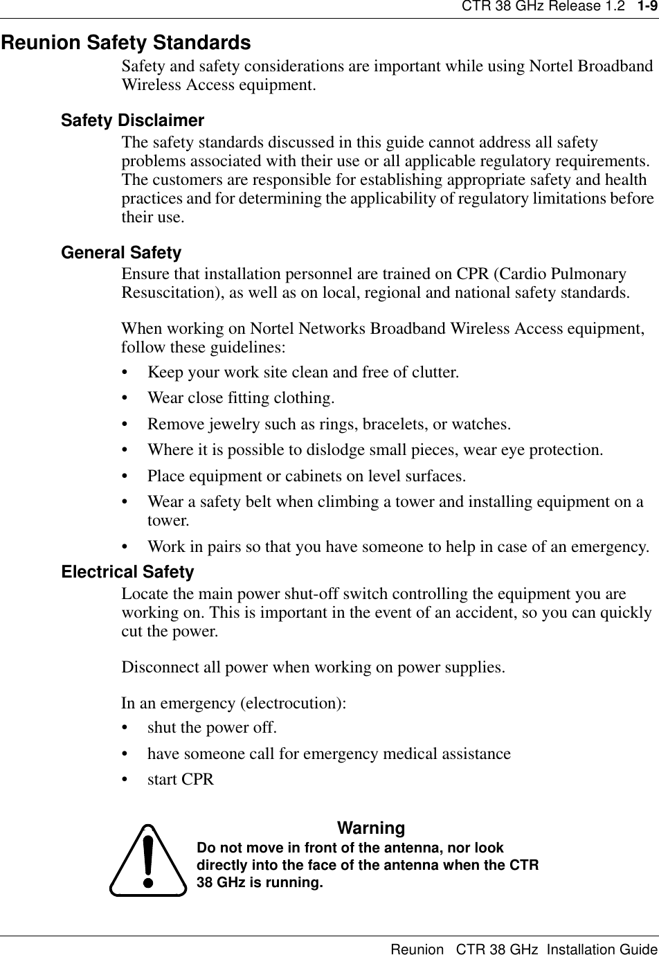 CTR 38 GHz Release 1.2   1-9Reunion   CTR 38 GHz  Installation GuideReunion Safety Standards Safety and safety considerations are important while using Nortel Broadband Wireless Access equipment. Safety DisclaimerThe safety standards discussed in this guide cannot address all safety problems associated with their use or all applicable regulatory requirements. The customers are responsible for establishing appropriate safety and health practices and for determining the applicability of regulatory limitations before their use.General SafetyEnsure that installation personnel are trained on CPR (Cardio Pulmonary Resuscitation), as well as on local, regional and national safety standards.When working on Nortel Networks Broadband Wireless Access equipment, follow these guidelines:• Keep your work site clean and free of clutter.• Wear close fitting clothing.• Remove jewelry such as rings, bracelets, or watches.• Where it is possible to dislodge small pieces, wear eye protection.• Place equipment or cabinets on level surfaces.• Wear a safety belt when climbing a tower and installing equipment on a tower.• Work in pairs so that you have someone to help in case of an emergency.Electrical SafetyLocate the main power shut-off switch controlling the equipment you are working on. This is important in the event of an accident, so you can quickly cut the power.Disconnect all power when working on power supplies.In an emergency (electrocution):• shut the power off. • have someone call for emergency medical assistance•start CPRWarningDo not move in front of the antenna, nor look directly into the face of the antenna when the CTR 38 GHz is running.