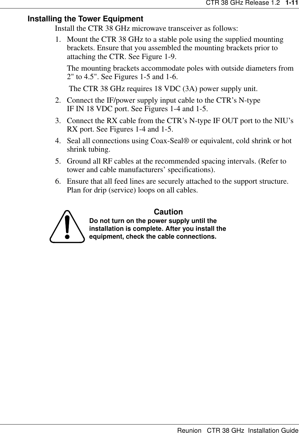 CTR 38 GHz Release 1.2   1-11Reunion   CTR 38 GHz  Installation GuideInstalling the Tower EquipmentInstall the CTR 38 GHz microwave transceiver as follows:1. Mount the CTR 38 GHz to a stable pole using the supplied mounting brackets. Ensure that you assembled the mounting brackets prior to attaching the CTR. See Figure 1-9.The mounting brackets accommodate poles with outside diameters from 2&quot; to 4.5&quot;. See Figures 1-5 and 1-6.      The CTR 38 GHz requires 18 VDC (3A) power supply unit. 2. Connect the IF/power supply input cable to the CTR’s N-type                   IF IN 18 VDC port. See Figures 1-4 and 1-5.3. Connect the RX cable from the CTR’s N-type IF OUT port to the NIU’s  RX port. See Figures 1-4 and 1-5.4. Seal all connections using Coax-Seal® or equivalent, cold shrink or hot shrink tubing.5. Ground all RF cables at the recommended spacing intervals. (Refer to tower and cable manufacturers’ specifications).6. Ensure that all feed lines are securely attached to the support structure. Plan for drip (service) loops on all cables.CautionDo not turn on the power supply until the installation is complete. After you install the equipment, check the cable connections.