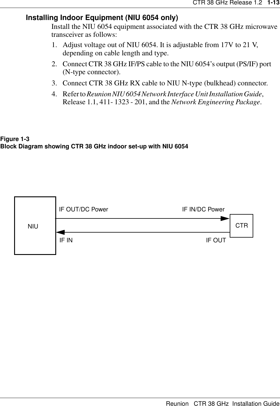 CTR 38 GHz Release 1.2   1-13Reunion   CTR 38 GHz  Installation GuideInstalling Indoor Equipment (NIU 6054 only)Install the NIU 6054 equipment associated with the CTR 38 GHz microwave transceiver as follows:1. Adjust voltage out of NIU 6054. It is adjustable from 17V to 21 V, depending on cable length and type.2. Connect CTR 38 GHz IF/PS cable to the NIU 6054’s output (PS/IF) port      (N-type connector).3. Connect CTR 38 GHz RX cable to NIU N-type (bulkhead) connector.4. Refer to Reunion NIU 6054 Network Interface Unit Installation Guide,                 Release 1.1, 411- 1323 - 201, and the Network Engineering Package.            Figure 1-3Block Diagram showing CTR 38 GHz indoor set-up with NIU 6054NIU CTRIF INIF OUT/DC Power IF IN/DC PowerIF OUT