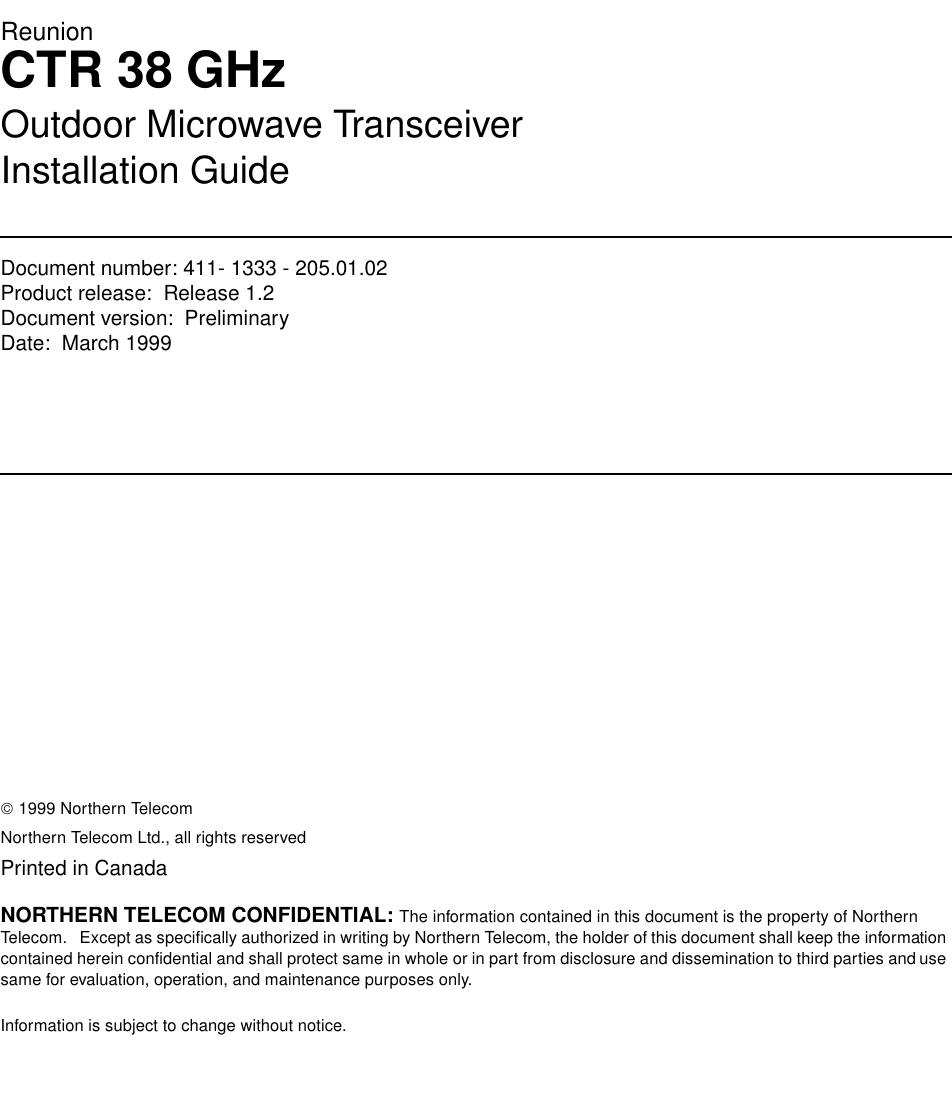 ReunionCTR 38 GHzOutdoor Microwave TransceiverInstallation GuideDocument number: 411- 1333 - 205.01.02Product release:  Release 1.2Document version:  Preliminary Date:  March 1999Copyright Country of printing Confidentiality Legal statements Trademarks 1999 Northern TelecomNorthern Telecom Ltd., all rights reservedPrinted in CanadaNORTHERN TELECOM CONFIDENTIAL: The information contained in this document is the property of Northern Telecom.   Except as specifically authorized in writing by Northern Telecom, the holder of this document shall keep the information contained herein confidential and shall protect same in whole or in part from disclosure and dissemination to third parties and use same for evaluation, operation, and maintenance purposes only.Information is subject to change without notice.  