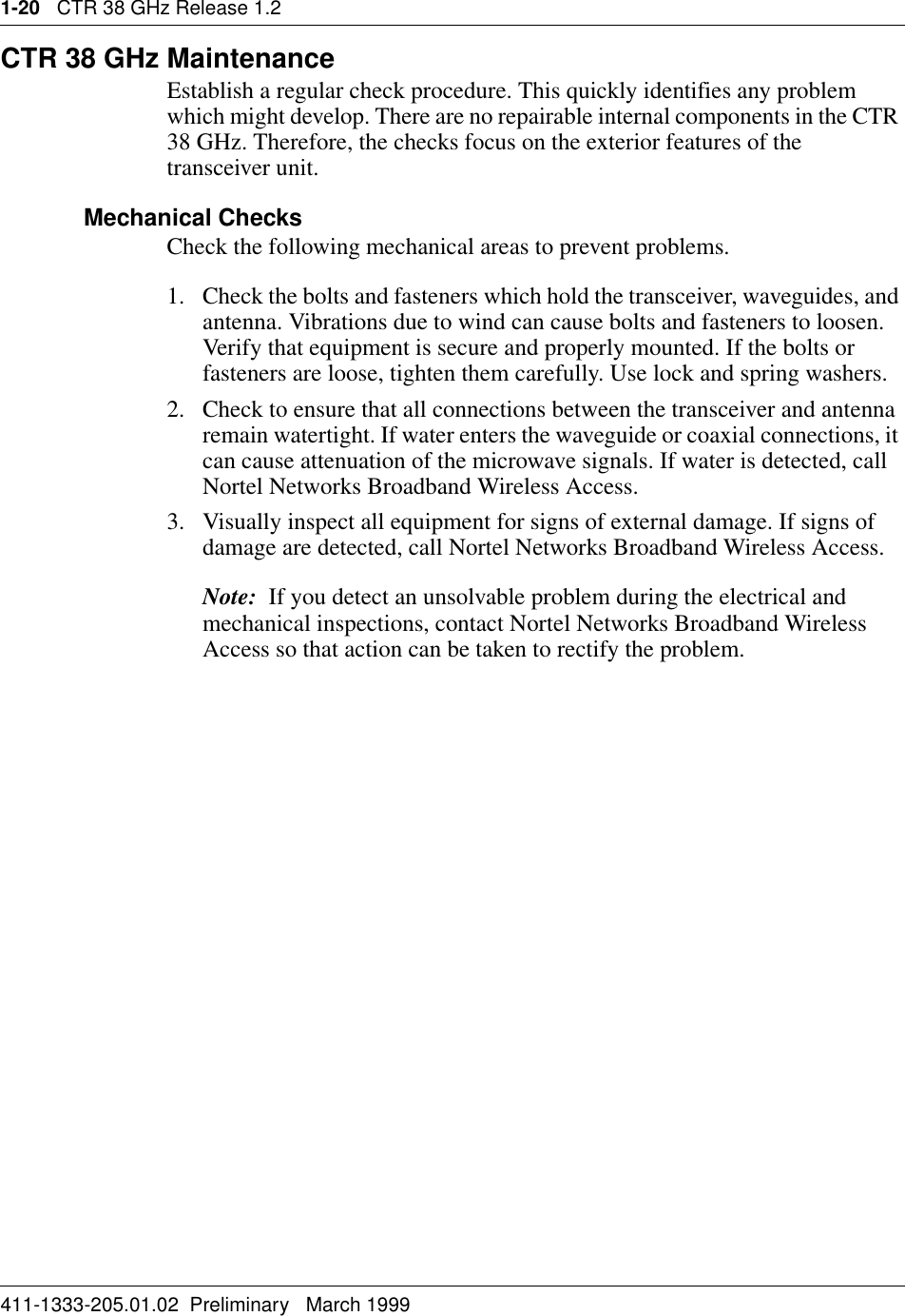 1-20   CTR 38 GHz Release 1.2411-1333-205.01.02  Preliminary   March 1999CTR 38 GHz MaintenanceEstablish a regular check procedure. This quickly identifies any problem which might develop. There are no repairable internal components in the CTR 38 GHz. Therefore, the checks focus on the exterior features of the transceiver unit.Mechanical ChecksCheck the following mechanical areas to prevent problems.1. Check the bolts and fasteners which hold the transceiver, waveguides, and antenna. Vibrations due to wind can cause bolts and fasteners to loosen. Verify that equipment is secure and properly mounted. If the bolts or fasteners are loose, tighten them carefully. Use lock and spring washers.2. Check to ensure that all connections between the transceiver and antenna remain watertight. If water enters the waveguide or coaxial connections, it can cause attenuation of the microwave signals. If water is detected, call Nortel Networks Broadband Wireless Access.3. Visually inspect all equipment for signs of external damage. If signs of damage are detected, call Nortel Networks Broadband Wireless Access.Note:  If you detect an unsolvable problem during the electrical and mechanical inspections, contact Nortel Networks Broadband Wireless Access so that action can be taken to rectify the problem.