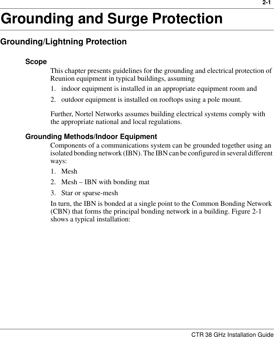 2-1 CTR 38 GHz Installation Guide2Grounding and Surge ProtectionGrounding/Lightning ProtectionScope This chapter presents guidelines for the grounding and electrical protection of Reunion equipment in typical buildings, assuming 1. indoor equipment is installed in an appropriate equipment room and 2. outdoor equipment is installed on rooftops using a pole mount. Further, Nortel Networks assumes building electrical systems comply with the appropriate national and local regulations.Grounding Methods/Indoor EquipmentComponents of a communications system can be grounded together using an isolated bonding network (IBN). The IBN can be configured in several different ways:1. Mesh2. Mesh – IBN with bonding mat3. Star or sparse-meshIn turn, the IBN is bonded at a single point to the Common Bonding Network (CBN) that forms the principal bonding network in a building. Figure 2-1 shows a typical installation: