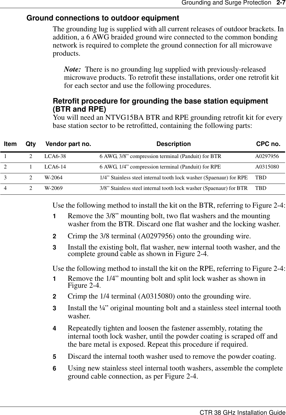 Grounding and Surge Protection   2-7CTR 38 GHz Installation GuideGround connections to outdoor equipmentThe grounding lug is supplied with all current releases of outdoor brackets. In addition, a 6 AWG braided ground wire connected to the common bonding network is required to complete the ground connection for all microwave products.Note:  There is no grounding lug supplied with previously-released microwave products. To retrofit these installations, order one retrofit kit for each sector and use the following procedures.Retrofit procedure for grounding the base station equipment (BTR and RPE)You will need an NTVG15BA BTR and RPE grounding retrofit kit for every base station sector to be retrofitted, containing the following parts:Use the following method to install the kit on the BTR, referring to Figure 2-4:1Remove the 3/8” mounting bolt, two flat washers and the mounting washer from the BTR. Discard one flat washer and the locking washer.2Crimp the 3/8 terminal (A0297956) onto the grounding wire.3Install the existing bolt, flat washer, new internal tooth washer, and the complete ground cable as shown in Figure 2-4.Use the following method to install the kit on the RPE, referring to Figure 2-4:1Remove the 1/4” mounting bolt and split lock washer as shown in  Figure 2-4.2Crimp the 1/4 terminal (A0315080) onto the grounding wire.3Install the ¼” original mounting bolt and a stainless steel internal tooth washer.4Repeatedly tighten and loosen the fastener assembly, rotating the internal tooth lock washer, until the powder coating is scraped off and the bare metal is exposed. Repeat this procedure if required.5Discard the internal tooth washer used to remove the powder coating.6Using new stainless steel internal tooth washers, assemble the complete ground cable connection, as per Figure 2-4.Item Qty Vendor part no. Description CPC no.1 2 LCA6-38 6 AWG, 3/8” compression terminal (Panduit) for BTR A02979562 1 LCA6-14 6 AWG, 1/4” compression terminal (Panduit) for RPE A03150803 2 W-2064 1/4” Stainless steel internal tooth lock washer (Spaenaur) for RPE TBD4 2 W-2069 3/8” Stainless steel internal tooth lock washer (Spaenaur) for BTR TBD
