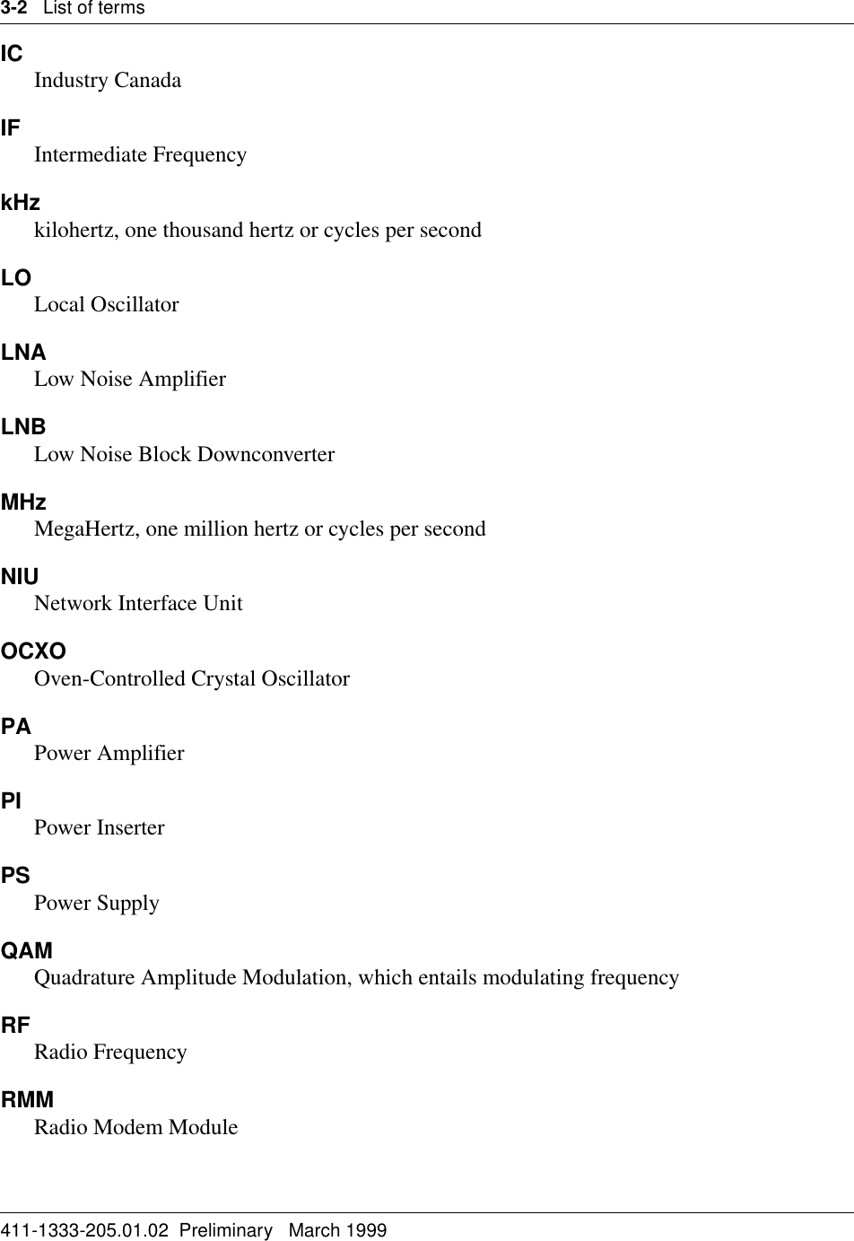 3-2   List of terms411-1333-205.01.02  Preliminary   March 1999IC Industry CanadaIF Intermediate Frequency kHzkilohertz, one thousand hertz or cycles per secondLOLocal OscillatorLNALow Noise AmplifierLNBLow Noise Block DownconverterMHzMegaHertz, one million hertz or cycles per secondNIU Network Interface UnitOCXOOven-Controlled Crystal Oscillator PAPower AmplifierPI Power InserterPS Power SupplyQAMQuadrature Amplitude Modulation, which entails modulating frequencyRF Radio FrequencyRMMRadio Modem Module