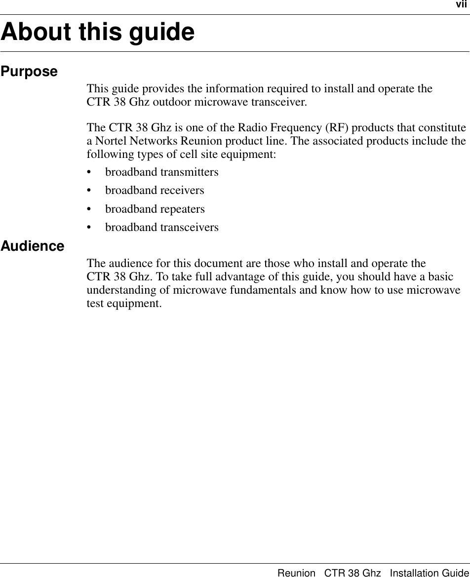 viiReunion   CTR 38 Ghz   Installation GuideAbout this guidePurposeThis guide provides the information required to install and operate the       CTR 38 Ghz outdoor microwave transceiver.The CTR 38 Ghz is one of the Radio Frequency (RF) products that constitute a Nortel Networks Reunion product line. The associated products include the following types of cell site equipment: • broadband transmitters • broadband receivers• broadband repeaters• broadband transceiversAudienceThe audience for this document are those who install and operate the         CTR 38 Ghz. To take full advantage of this guide, you should have a basic understanding of microwave fundamentals and know how to use microwave test equipment.