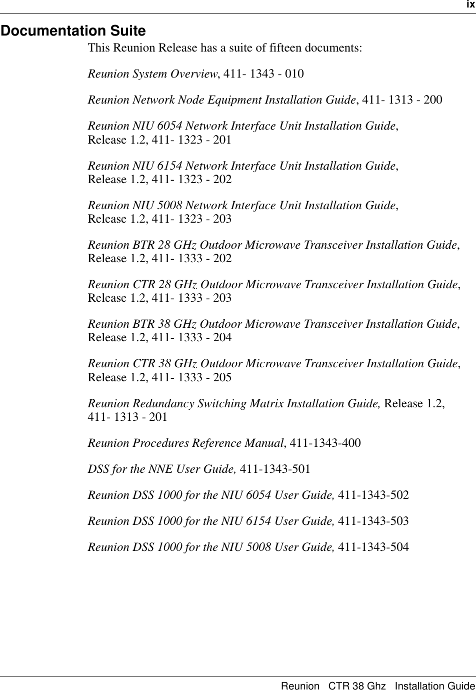   ixReunion   CTR 38 Ghz   Installation GuideDocumentation SuiteThis Reunion Release has a suite of fifteen documents:Reunion System Overview, 411- 1343 - 010Reunion Network Node Equipment Installation Guide, 411- 1313 - 200Reunion NIU 6054 Network Interface Unit Installation Guide,                Release 1.2, 411- 1323 - 201Reunion NIU 6154 Network Interface Unit Installation Guide,                Release 1.2, 411- 1323 - 202Reunion NIU 5008 Network Interface Unit Installation Guide,                Release 1.2, 411- 1323 - 203Reunion BTR 28 GHz Outdoor Microwave Transceiver Installation Guide, Release 1.2, 411- 1333 - 202Reunion CTR 28 GHz Outdoor Microwave Transceiver Installation Guide, Release 1.2, 411- 1333 - 203Reunion BTR 38 GHz Outdoor Microwave Transceiver Installation Guide, Release 1.2, 411- 1333 - 204Reunion CTR 38 GHz Outdoor Microwave Transceiver Installation Guide, Release 1.2, 411- 1333 - 205Reunion Redundancy Switching Matrix Installation Guide, Release 1.2,    411- 1313 - 201Reunion Procedures Reference Manual, 411-1343-400DSS for the NNE User Guide, 411-1343-501Reunion DSS 1000 for the NIU 6054 User Guide, 411-1343-502Reunion DSS 1000 for the NIU 6154 User Guide, 411-1343-503Reunion DSS 1000 for the NIU 5008 User Guide, 411-1343-504