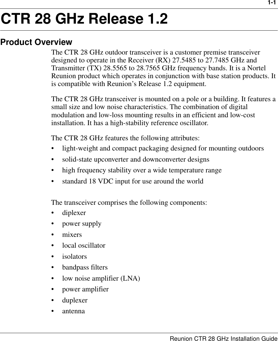 1-1Reunion CTR 28 GHz Installation Guide1CTR 28 GHz Release 1.2Product OverviewThe CTR 28 GHz outdoor transceiver is a customer premise transceiver designed to operate in the Receiver (RX) 27.5485 to 27.7485 GHz and Transmitter (TX) 28.5565 to 28.7565 GHz frequency bands. It is a Nortel Reunion product which operates in conjunction with base station products. It is compatible with Reunion’s Release 1.2 equipment.The CTR 28 GHz transceiver is mounted on a pole or a building. It features a small size and low noise characteristics. The combination of digital modulation and low-loss mounting results in an efficient and low-cost installation. It has a high-stability reference oscillator.The CTR 28 GHz features the following attributes:• light-weight and compact packaging designed for mounting outdoors • solid-state upconverter and downconverter designs• high frequency stability over a wide temperature range• standard 18 VDC input for use around the worldThe transceiver comprises the following components:•diplexer• power supply•mixers• local oscillator•isolators• bandpass filters• low noise amplifier (LNA)• power amplifier• duplexer• antenna