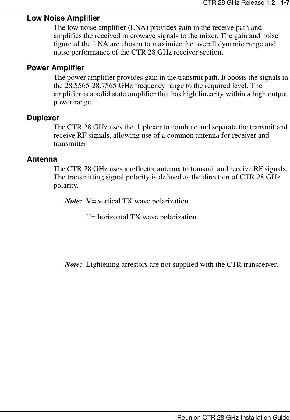 CTR 28 GHz Release 1.2   1-7Reunion CTR 28 GHz Installation GuideLow Noise AmplifierThe low noise amplifier (LNA) provides gain in the receive path and amplifies the received microwave signals to the mixer. The gain and noise figure of the LNA are chosen to maximize the overall dynamic range and noise performance of the CTR 28 GHz receiver section.Power AmplifierThe power amplifier provides gain in the transmit path. It boosts the signals in the 28.5565-28.7565 GHz frequency range to the required level. The amplifier is a solid state amplifier that has high linearity within a high output power range.DuplexerThe CTR 28 GHz uses the duplexer to combine and separate the transmit and receive RF signals, allowing use of a common antenna for receiver and transmitter.AntennaThe CTR 28 GHz uses a reflector antenna to transmit and receive RF signals. The transmitting signal polarity is defined as the direction of CTR 28 GHz polarity. Note:  V= vertical TX wave polarization                 H= horizontal TX wave polarizationNote:  Lightening arrestors are not supplied with the CTR transceiver.