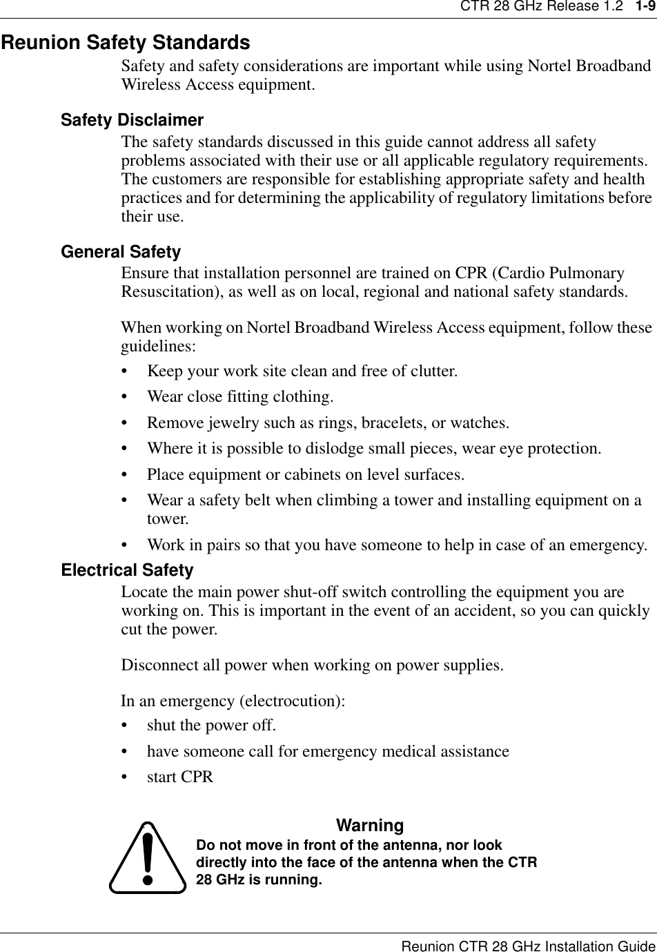 CTR 28 GHz Release 1.2   1-9Reunion CTR 28 GHz Installation GuideReunion Safety Standards Safety and safety considerations are important while using Nortel Broadband Wireless Access equipment. Safety DisclaimerThe safety standards discussed in this guide cannot address all safety problems associated with their use or all applicable regulatory requirements. The customers are responsible for establishing appropriate safety and health practices and for determining the applicability of regulatory limitations before their use.General SafetyEnsure that installation personnel are trained on CPR (Cardio Pulmonary Resuscitation), as well as on local, regional and national safety standards.When working on Nortel Broadband Wireless Access equipment, follow these guidelines:• Keep your work site clean and free of clutter.• Wear close fitting clothing.• Remove jewelry such as rings, bracelets, or watches.• Where it is possible to dislodge small pieces, wear eye protection.• Place equipment or cabinets on level surfaces.• Wear a safety belt when climbing a tower and installing equipment on a tower.• Work in pairs so that you have someone to help in case of an emergency.Electrical SafetyLocate the main power shut-off switch controlling the equipment you are working on. This is important in the event of an accident, so you can quickly cut the power.Disconnect all power when working on power supplies.In an emergency (electrocution):• shut the power off. • have someone call for emergency medical assistance•start CPRWarningDo not move in front of the antenna, nor look directly into the face of the antenna when the CTR 28 GHz is running.