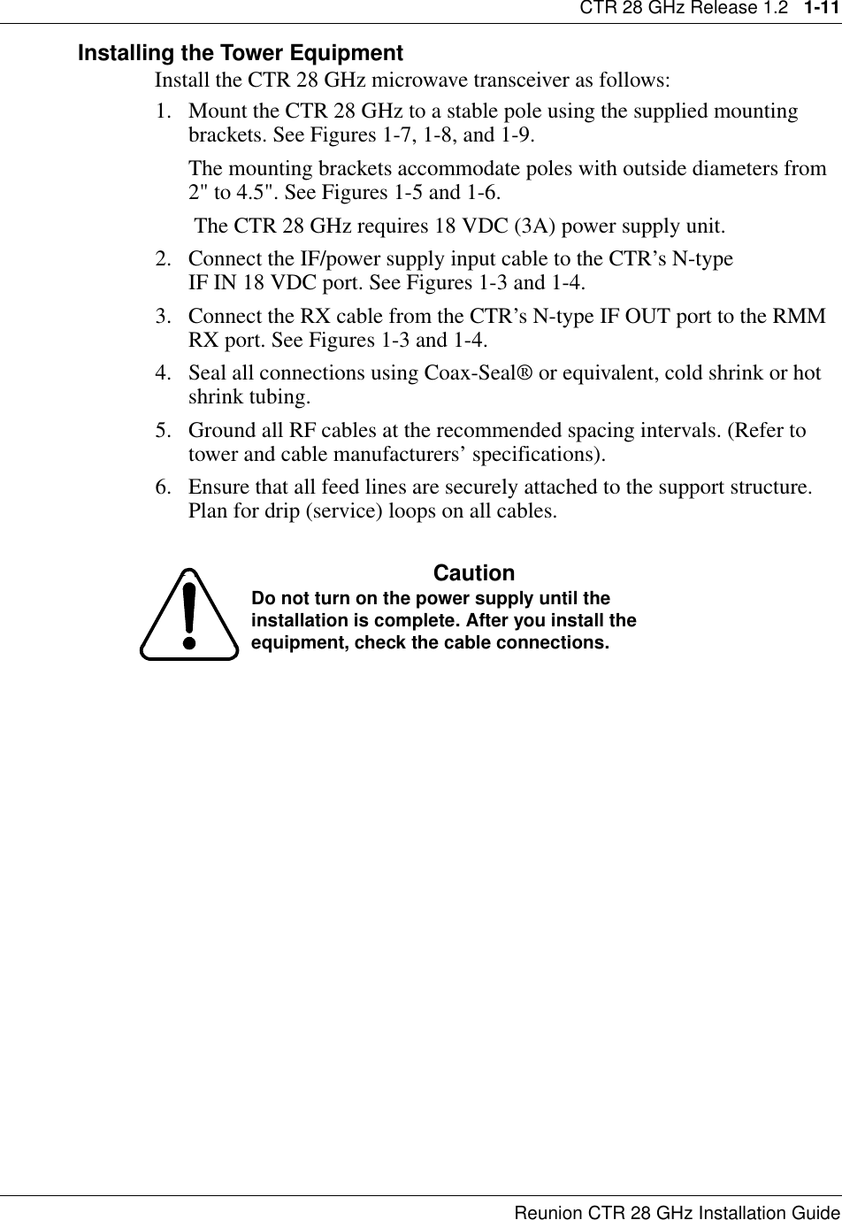 CTR 28 GHz Release 1.2   1-11Reunion CTR 28 GHz Installation GuideInstalling the Tower EquipmentInstall the CTR 28 GHz microwave transceiver as follows:1. Mount the CTR 28 GHz to a stable pole using the supplied mounting brackets. See Figures 1-7, 1-8, and 1-9.The mounting brackets accommodate poles with outside diameters from 2&quot; to 4.5&quot;. See Figures 1-5 and 1-6.      The CTR 28 GHz requires 18 VDC (3A) power supply unit. 2. Connect the IF/power supply input cable to the CTR’s N-type                   IF IN 18 VDC port. See Figures 1-3 and 1-4.3. Connect the RX cable from the CTR’s N-type IF OUT port to the RMM RX port. See Figures 1-3 and 1-4.4. Seal all connections using Coax-Seal® or equivalent, cold shrink or hot shrink tubing.5. Ground all RF cables at the recommended spacing intervals. (Refer to tower and cable manufacturers’ specifications).6. Ensure that all feed lines are securely attached to the support structure. Plan for drip (service) loops on all cables.CautionDo not turn on the power supply until the installation is complete. After you install the equipment, check the cable connections.