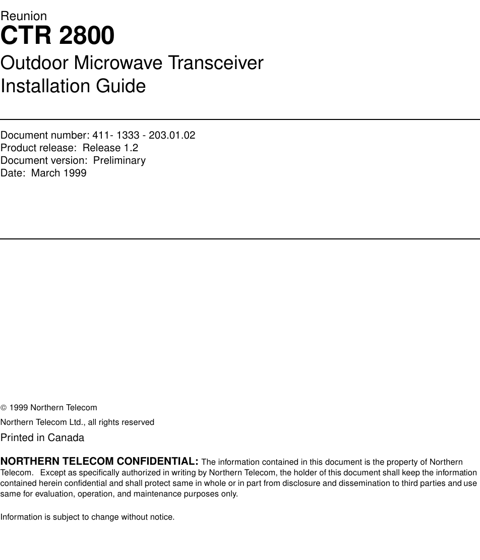 ReunionCTR 2800Outdoor Microwave TransceiverInstallation GuideDocument number: 411- 1333 - 203.01.02Product release:  Release 1.2Document version:  Preliminary Date:  March 1999Copyright Country of printing Confidentiality Legal statements Trademarks 1999 Northern TelecomNorthern Telecom Ltd., all rights reservedPrinted in CanadaNORTHERN TELECOM CONFIDENTIAL: The information contained in this document is the property of Northern Telecom.   Except as specifically authorized in writing by Northern Telecom, the holder of this document shall keep the information contained herein confidential and shall protect same in whole or in part from disclosure and dissemination to third parties and use same for evaluation, operation, and maintenance purposes only.Information is subject to change without notice.  