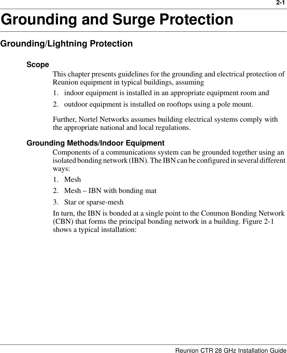 2-1Reunion CTR 28 GHz Installation Guide2Grounding and Surge ProtectionGrounding/Lightning ProtectionScope This chapter presents guidelines for the grounding and electrical protection of Reunion equipment in typical buildings, assuming 1. indoor equipment is installed in an appropriate equipment room and 2. outdoor equipment is installed on rooftops using a pole mount. Further, Nortel Networks assumes building electrical systems comply with the appropriate national and local regulations.Grounding Methods/Indoor EquipmentComponents of a communications system can be grounded together using an isolated bonding network (IBN). The IBN can be configured in several different ways:1. Mesh2. Mesh – IBN with bonding mat3. Star or sparse-meshIn turn, the IBN is bonded at a single point to the Common Bonding Network (CBN) that forms the principal bonding network in a building. Figure 2-1 shows a typical installation: