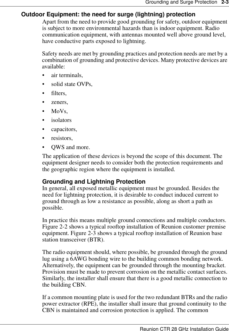 Grounding and Surge Protection   2-3Reunion CTR 28 GHz Installation GuideOutdoor Equipment: the need for surge (lightning) protectionApart from the need to provide good grounding for safety, outdoor equipment is subject to more environmental hazards than is indoor equipment. Radio communication equipment, with antennas mounted well above ground level,  have conductive parts exposed to lightning. Safety needs are met by grounding practices and protection needs are met by a combination of grounding and protective devices. Many protective devices are available: • air terminals, • solid state OVPs, • filters, •zeners, • MoVs, •isolators • capacitors, • resistors, • QWS and more. The application of these devices is beyond the scope of this document. The equipment designer needs to consider both the protection requirements and the geographic region where the equipment is installed. Grounding and Lightning ProtectionIn general, all exposed metallic equipment must be grounded. Besides the need for lightning protection, it is desirable to conduct induced current to ground through as low a resistance as possible, along as short a path as possible. In practice this means multiple ground connections and multiple conductors. Figure 2-2 shows a typical rooftop installation of Reunion customer premise equipment. Figure 2-3 shows a typical rooftop installation of Reunion base station transceiver (BTR). The radio equipment should, where possible, be grounded through the ground lug using a 6AWG bonding wire to the building common bonding network. Alternatively, the equipment can be grounded through the mounting bracket. Provision must be made to prevent corrosion on the metallic contact surfaces. Similarly, the installer shall ensure that there is a good metallic connection to the building CBN. If a common mounting plate is used for the two redundant BTRs and the radio power extractor (RPE), the installer shall insure that ground continuity to the CBN is maintained and corrosion protection is applied. The common 