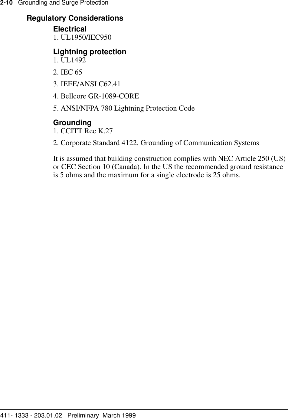 2-10   Grounding and Surge Protection411- 1333 - 203.01.02   Preliminary  March 1999   Regulatory ConsiderationsElectrical1. UL1950/IEC950Lightning protection1. UL14922. IEC 653. IEEE/ANSI C62.414. Bellcore GR-1089-CORE5. ANSI/NFPA 780 Lightning Protection CodeGrounding1. CCITT Rec K.272. Corporate Standard 4122, Grounding of Communication SystemsIt is assumed that building construction complies with NEC Article 250 (US) or CEC Section 10 (Canada). In the US the recommended ground resistance is 5 ohms and the maximum for a single electrode is 25 ohms.