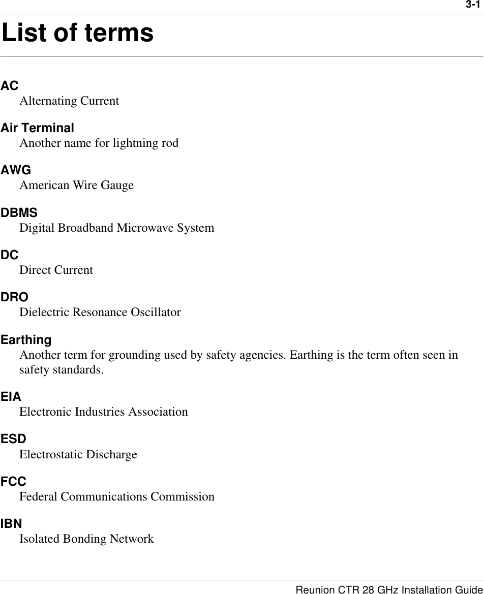 3-1Reunion CTR 28 GHz Installation Guide3List of termsACAlternating CurrentAir Terminal Another name for lightning rodAWGAmerican Wire GaugeDBMSDigital Broadband Microwave SystemDCDirect CurrentDRODielectric Resonance OscillatorEarthingAnother term for grounding used by safety agencies. Earthing is the term often seen in safety standards.EIAElectronic Industries AssociationESDElectrostatic DischargeFCCFederal Communications CommissionIBNIsolated Bonding Network