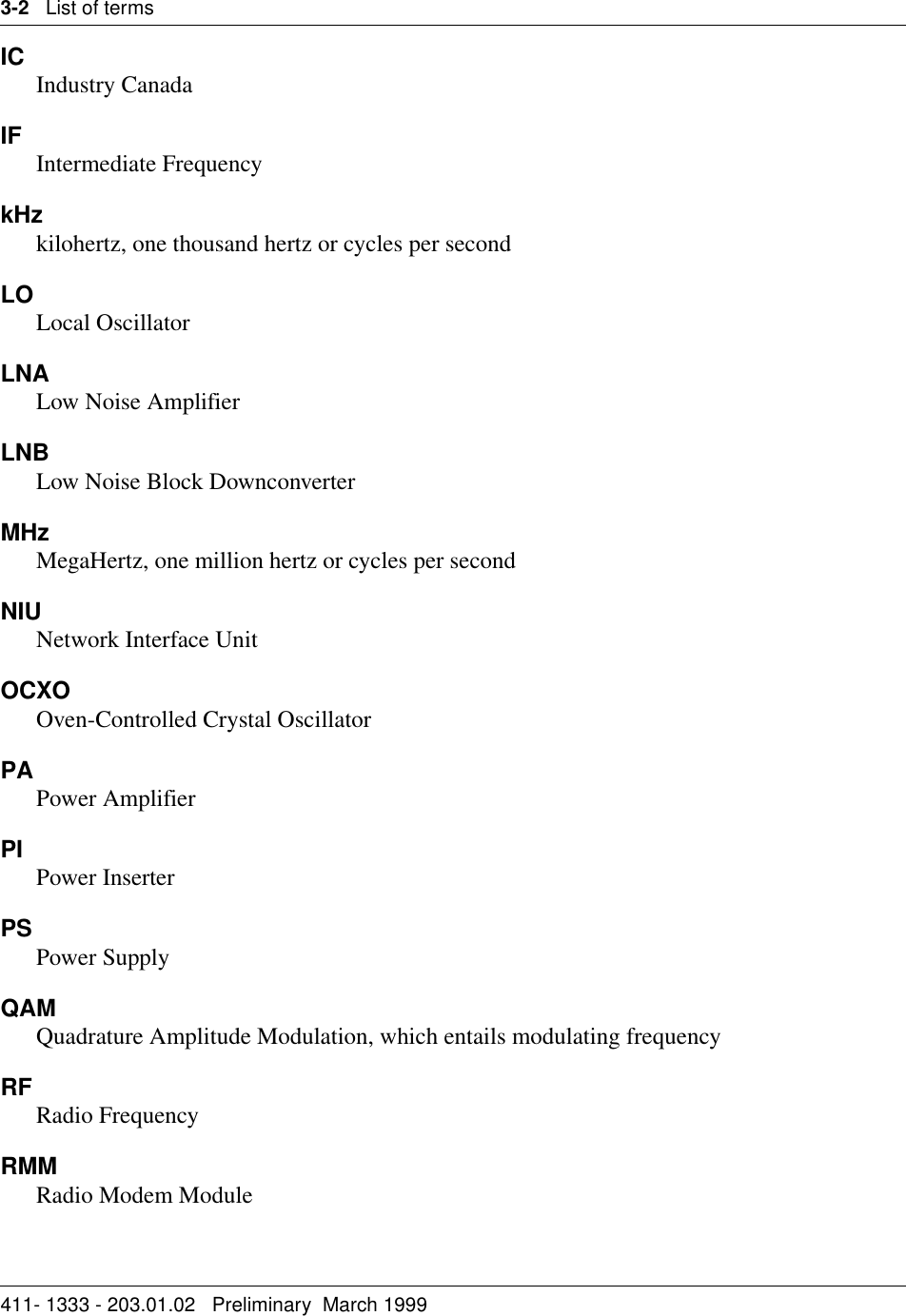 3-2   List of terms411- 1333 - 203.01.02   Preliminary  March 1999 IC Industry CanadaIF Intermediate Frequency kHzkilohertz, one thousand hertz or cycles per secondLOLocal OscillatorLNALow Noise AmplifierLNBLow Noise Block DownconverterMHzMegaHertz, one million hertz or cycles per secondNIU Network Interface UnitOCXOOven-Controlled Crystal Oscillator PAPower AmplifierPI Power InserterPS Power SupplyQAMQuadrature Amplitude Modulation, which entails modulating frequencyRF Radio FrequencyRMMRadio Modem Module