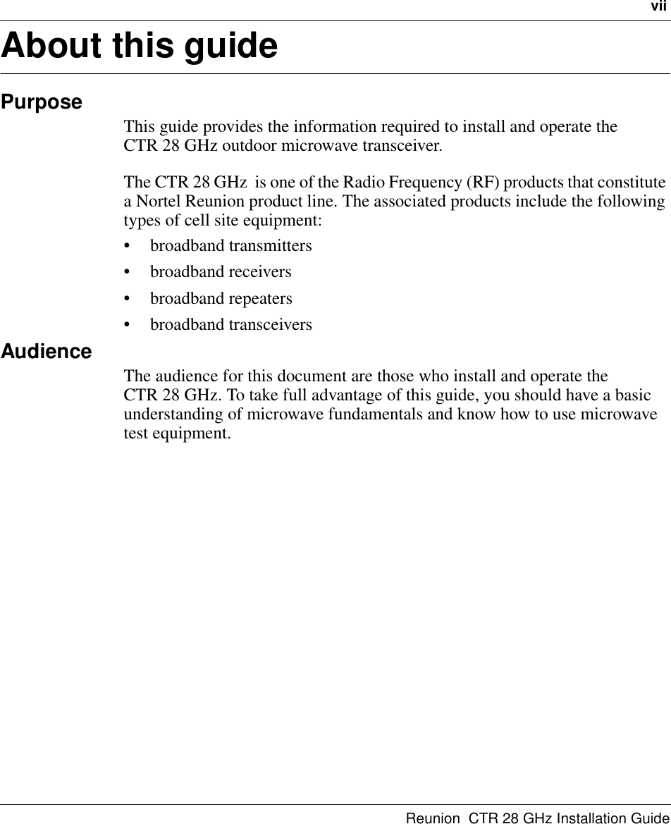 viiReunion  CTR 28 GHz Installation GuideAbout this guidePurposeThis guide provides the information required to install and operate the       CTR 28 GHz outdoor microwave transceiver.The CTR 28 GHz  is one of the Radio Frequency (RF) products that constitute a Nortel Reunion product line. The associated products include the following types of cell site equipment: • broadband transmitters • broadband receivers• broadband repeaters• broadband transceiversAudienceThe audience for this document are those who install and operate the         CTR 28 GHz. To take full advantage of this guide, you should have a basic understanding of microwave fundamentals and know how to use microwave test equipment.