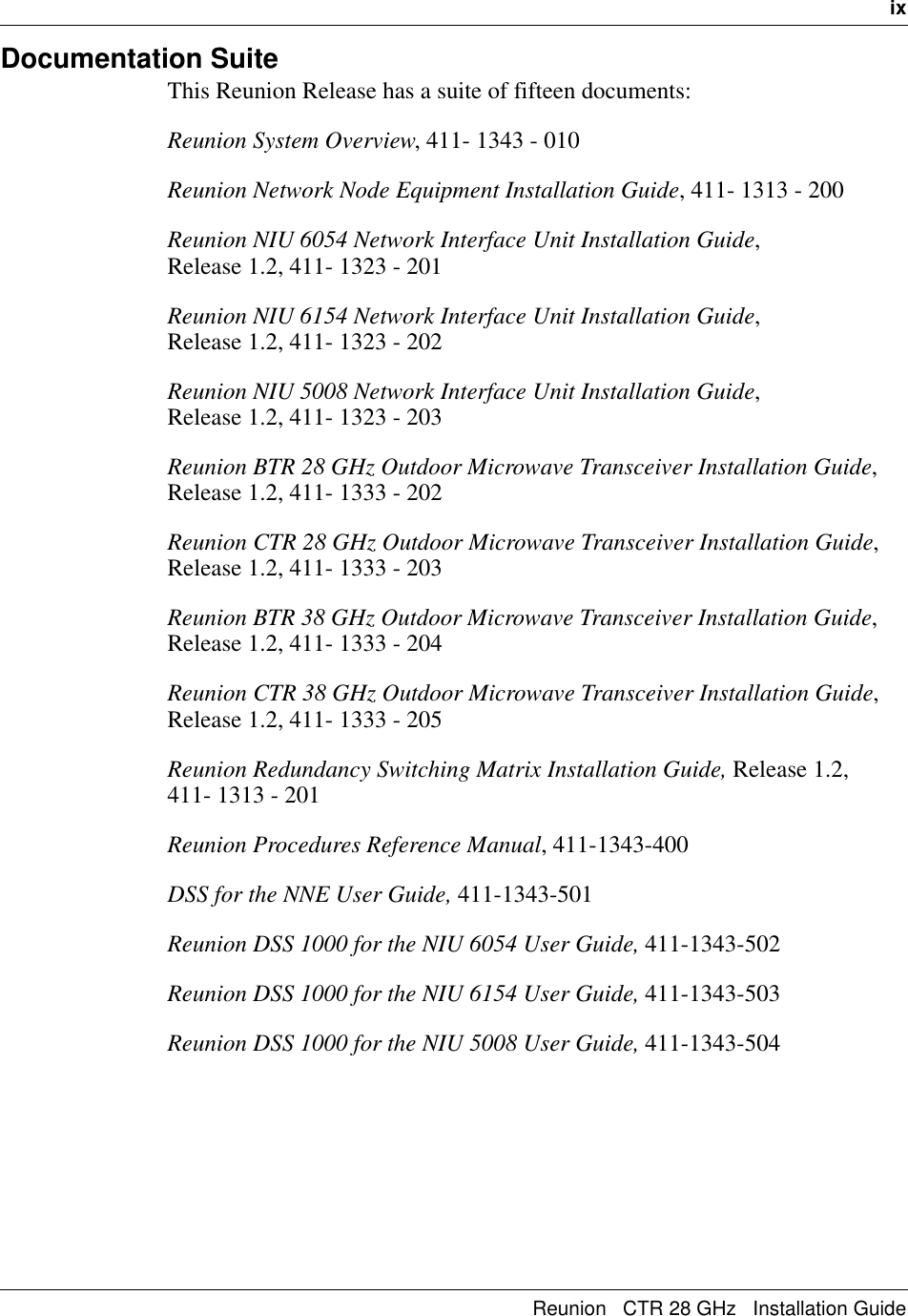   ixReunion   CTR 28 GHz   Installation GuideDocumentation SuiteThis Reunion Release has a suite of fifteen documents:Reunion System Overview, 411- 1343 - 010Reunion Network Node Equipment Installation Guide, 411- 1313 - 200Reunion NIU 6054 Network Interface Unit Installation Guide,                Release 1.2, 411- 1323 - 201Reunion NIU 6154 Network Interface Unit Installation Guide,                Release 1.2, 411- 1323 - 202Reunion NIU 5008 Network Interface Unit Installation Guide,                Release 1.2, 411- 1323 - 203Reunion BTR 28 GHz Outdoor Microwave Transceiver Installation Guide, Release 1.2, 411- 1333 - 202Reunion CTR 28 GHz Outdoor Microwave Transceiver Installation Guide, Release 1.2, 411- 1333 - 203Reunion BTR 38 GHz Outdoor Microwave Transceiver Installation Guide, Release 1.2, 411- 1333 - 204Reunion CTR 38 GHz Outdoor Microwave Transceiver Installation Guide, Release 1.2, 411- 1333 - 205Reunion Redundancy Switching Matrix Installation Guide, Release 1.2,    411- 1313 - 201Reunion Procedures Reference Manual, 411-1343-400DSS for the NNE User Guide, 411-1343-501Reunion DSS 1000 for the NIU 6054 User Guide, 411-1343-502Reunion DSS 1000 for the NIU 6154 User Guide, 411-1343-503Reunion DSS 1000 for the NIU 5008 User Guide, 411-1343-504