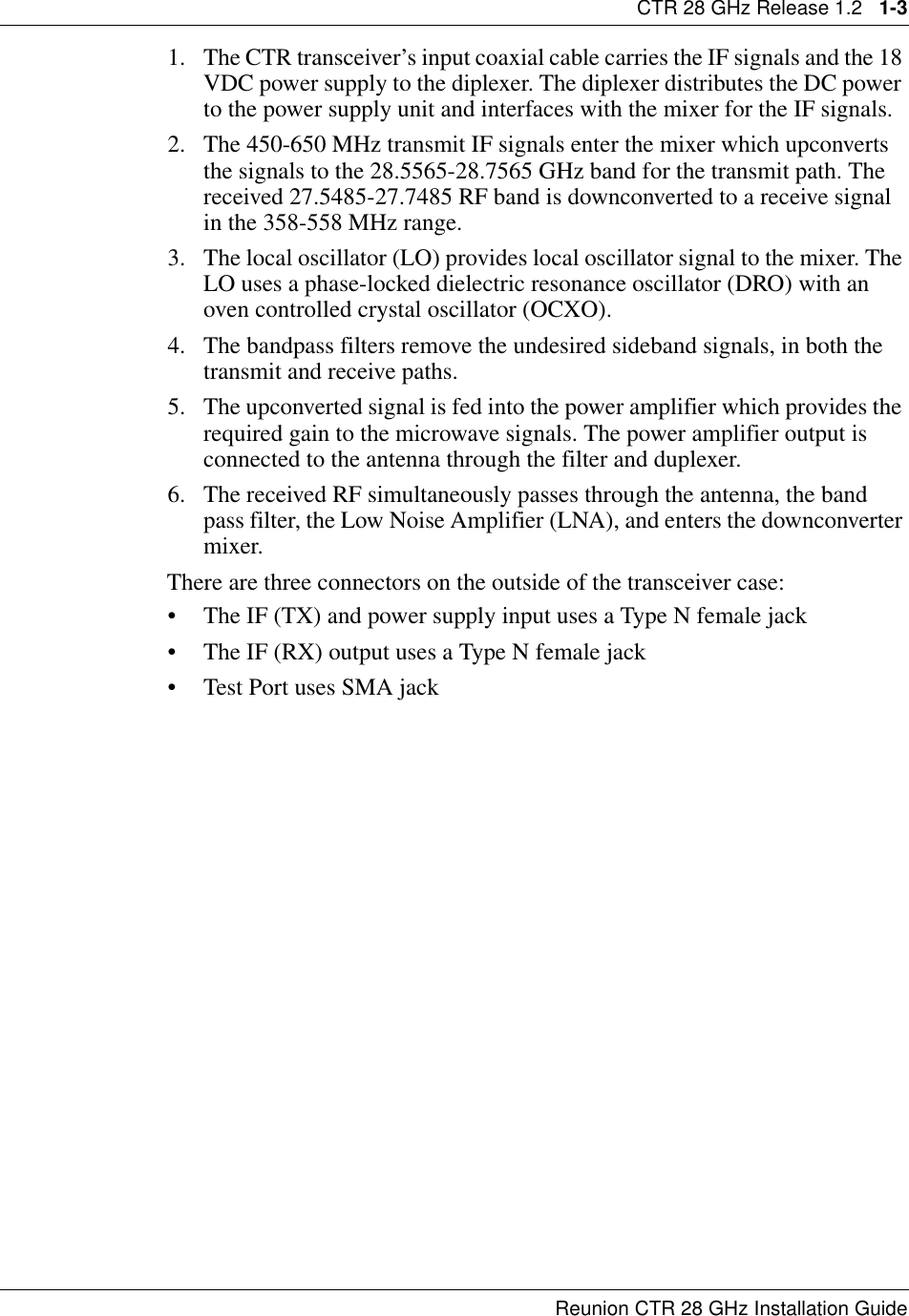 CTR 28 GHz Release 1.2   1-3Reunion CTR 28 GHz Installation Guide1. The CTR transceiver’s input coaxial cable carries the IF signals and the 18 VDC power supply to the diplexer. The diplexer distributes the DC power to the power supply unit and interfaces with the mixer for the IF signals.2. The 450-650 MHz transmit IF signals enter the mixer which upconverts the signals to the 28.5565-28.7565 GHz band for the transmit path. The received 27.5485-27.7485 RF band is downconverted to a receive signal in the 358-558 MHz range.3. The local oscillator (LO) provides local oscillator signal to the mixer. The LO uses a phase-locked dielectric resonance oscillator (DRO) with an oven controlled crystal oscillator (OCXO).4. The bandpass filters remove the undesired sideband signals, in both the transmit and receive paths.5. The upconverted signal is fed into the power amplifier which provides the required gain to the microwave signals. The power amplifier output is connected to the antenna through the filter and duplexer.6. The received RF simultaneously passes through the antenna, the band pass filter, the Low Noise Amplifier (LNA), and enters the downconverter mixer. There are three connectors on the outside of the transceiver case:• The IF (TX) and power supply input uses a Type N female jack                 • The IF (RX) output uses a Type N female jack • Test Port uses SMA jack