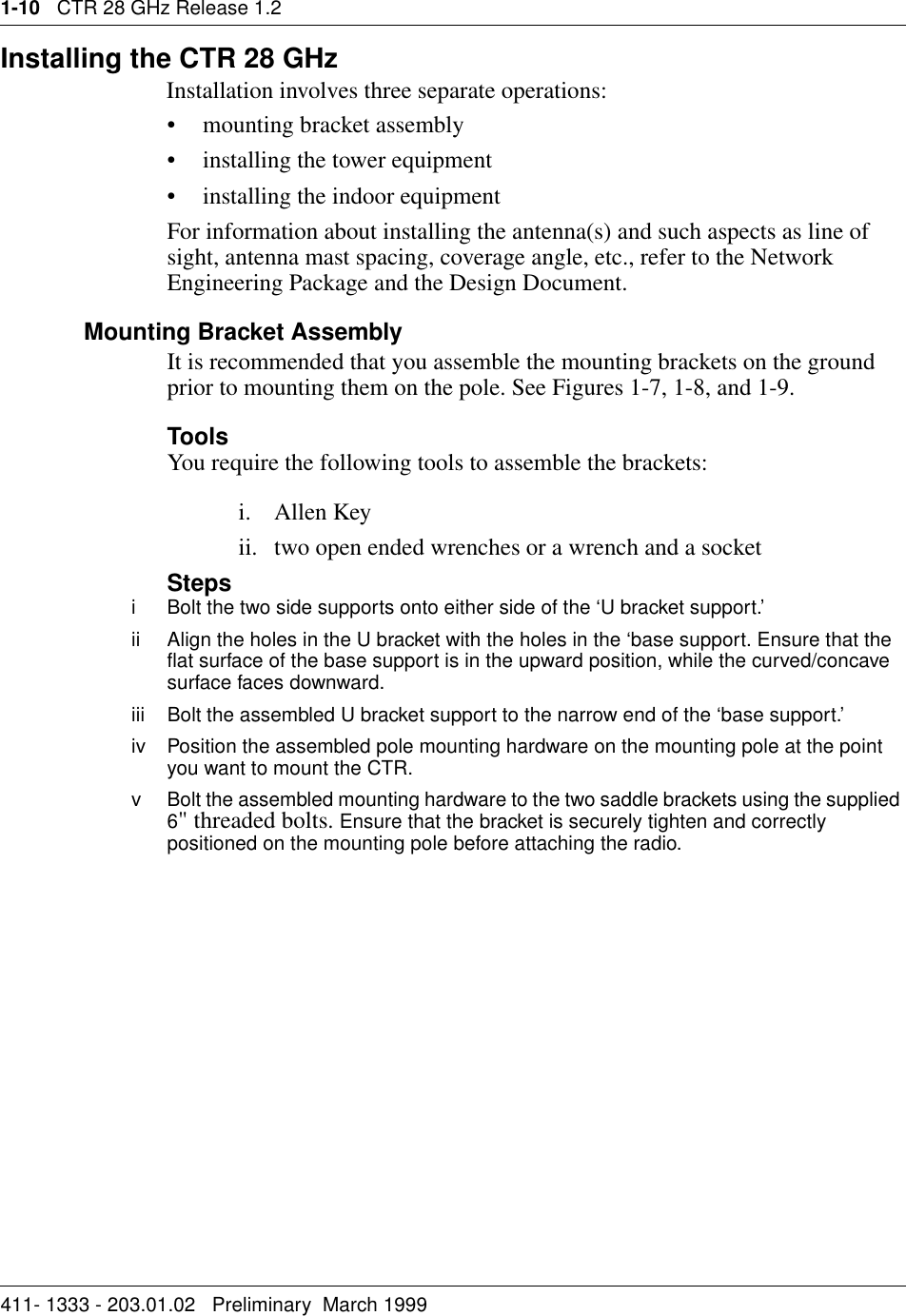 1-10   CTR 28 GHz Release 1.2411- 1333 - 203.01.02   Preliminary  March 1999   Installing the CTR 28 GHzInstallation involves three separate operations:• mounting bracket assembly• installing the tower equipment• installing the indoor equipmentFor information about installing the antenna(s) and such aspects as line of sight, antenna mast spacing, coverage angle, etc., refer to the Network Engineering Package and the Design Document.Mounting Bracket AssemblyIt is recommended that you assemble the mounting brackets on the ground prior to mounting them on the pole. See Figures 1-7, 1-8, and 1-9.ToolsYou require the following tools to assemble the brackets:i. Allen Keyii. two open ended wrenches or a wrench and a socketStepsiBolt the two side supports onto either side of the ‘U bracket support.’ii Align the holes in the U bracket with the holes in the ‘base support. Ensure that the flat surface of the base support is in the upward position, while the curved/concave surface faces downward.iii Bolt the assembled U bracket support to the narrow end of the ‘base support.’iv Position the assembled pole mounting hardware on the mounting pole at the point you want to mount the CTR.v Bolt the assembled mounting hardware to the two saddle brackets using the supplied 6&quot; threaded bolts. Ensure that the bracket is securely tighten and correctly positioned on the mounting pole before attaching the radio.