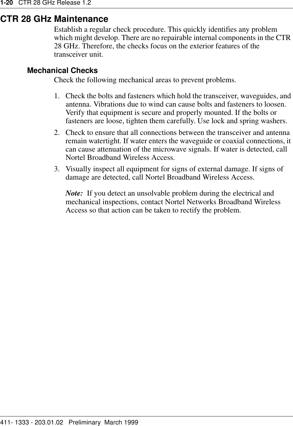 1-20   CTR 28 GHz Release 1.2411- 1333 - 203.01.02   Preliminary  March 1999   CTR 28 GHz MaintenanceEstablish a regular check procedure. This quickly identifies any problem which might develop. There are no repairable internal components in the CTR 28 GHz. Therefore, the checks focus on the exterior features of the transceiver unit.Mechanical ChecksCheck the following mechanical areas to prevent problems.1. Check the bolts and fasteners which hold the transceiver, waveguides, and antenna. Vibrations due to wind can cause bolts and fasteners to loosen. Verify that equipment is secure and properly mounted. If the bolts or fasteners are loose, tighten them carefully. Use lock and spring washers.2. Check to ensure that all connections between the transceiver and antenna remain watertight. If water enters the waveguide or coaxial connections, it can cause attenuation of the microwave signals. If water is detected, call Nortel Broadband Wireless Access.3. Visually inspect all equipment for signs of external damage. If signs of damage are detected, call Nortel Broadband Wireless Access.Note:  If you detect an unsolvable problem during the electrical and mechanical inspections, contact Nortel Networks Broadband Wireless Access so that action can be taken to rectify the problem.