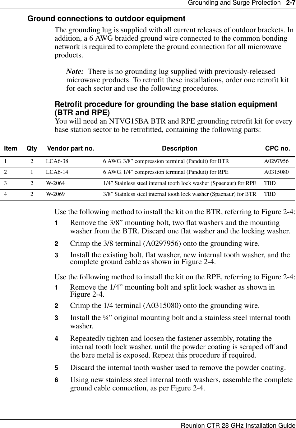 Grounding and Surge Protection   2-7Reunion CTR 28 GHz Installation GuideGround connections to outdoor equipmentThe grounding lug is supplied with all current releases of outdoor brackets. In addition, a 6 AWG braided ground wire connected to the common bonding network is required to complete the ground connection for all microwave products.Note:  There is no grounding lug supplied with previously-released microwave products. To retrofit these installations, order one retrofit kit for each sector and use the following procedures.Retrofit procedure for grounding the base station equipment (BTR and RPE)You will need an NTVG15BA BTR and RPE grounding retrofit kit for every base station sector to be retrofitted, containing the following parts:Use the following method to install the kit on the BTR, referring to Figure 2-4:1Remove the 3/8” mounting bolt, two flat washers and the mounting washer from the BTR. Discard one flat washer and the locking washer.2Crimp the 3/8 terminal (A0297956) onto the grounding wire.3Install the existing bolt, flat washer, new internal tooth washer, and the complete ground cable as shown in Figure 2-4.Use the following method to install the kit on the RPE, referring to Figure 2-4:1Remove the 1/4” mounting bolt and split lock washer as shown in  Figure 2-4.2Crimp the 1/4 terminal (A0315080) onto the grounding wire.3Install the ¼” original mounting bolt and a stainless steel internal tooth washer.4Repeatedly tighten and loosen the fastener assembly, rotating the internal tooth lock washer, until the powder coating is scraped off and the bare metal is exposed. Repeat this procedure if required.5Discard the internal tooth washer used to remove the powder coating.6Using new stainless steel internal tooth washers, assemble the complete ground cable connection, as per Figure 2-4.Item Qty Vendor part no. Description CPC no.1 2 LCA6-38 6 AWG, 3/8” compression terminal (Panduit) for BTR A02979562 1 LCA6-14 6 AWG, 1/4” compression terminal (Panduit) for RPE A03150803 2 W-2064 1/4” Stainless steel internal tooth lock washer (Spaenaur) for RPE TBD4 2 W-2069 3/8” Stainless steel internal tooth lock washer (Spaenaur) for BTR TBD