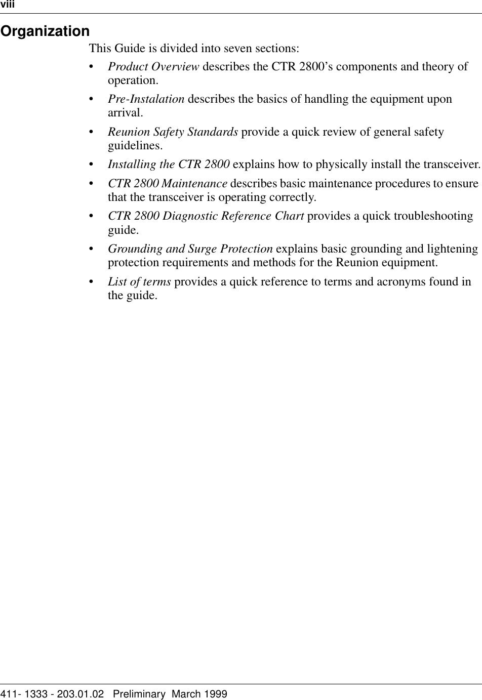 viii   411- 1333 - 203.01.02   Preliminary  March 1999  OrganizationThis Guide is divided into seven sections:•Product Overview describes the CTR 2800’s components and theory of operation.•Pre-Instalation describes the basics of handling the equipment upon arrival.•Reunion Safety Standards provide a quick review of general safety guidelines.•Installing the CTR 2800 explains how to physically install the transceiver.•CTR 2800 Maintenance describes basic maintenance procedures to ensure that the transceiver is operating correctly.•CTR 2800 Diagnostic Reference Chart provides a quick troubleshooting guide.•Grounding and Surge Protection explains basic grounding and lightening protection requirements and methods for the Reunion equipment.•List of terms provides a quick reference to terms and acronyms found in the guide.