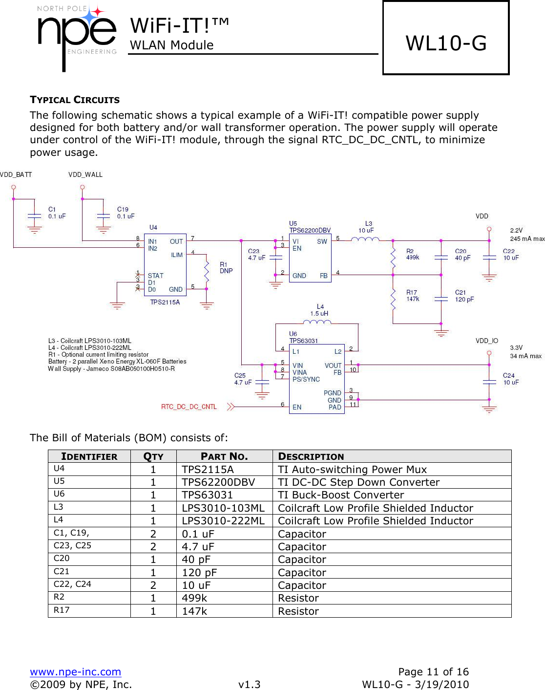  WiFi-IT!™ WLAN Module    www.npe-inc.com    Page 11 of 16 ©2009 by NPE, Inc.  v1.3  WL10-G - 3/19/2010    WL10-G TYPICAL CIRCUITS The following schematic shows a typical example of a WiFi-IT! compatible power supply designed for both battery and/or wall transformer operation. The power supply will operate under control of the WiFi-IT! module, through the signal RTC_DC_DC_CNTL, to minimize power usage.    The Bill of Materials (BOM) consists of: IDENTIFIER QTY PART NO. DESCRIPTION U4 1 TPS2115A TI Auto-switching Power Mux U5 1 TPS62200DBV TI DC-DC Step Down Converter U6 1 TPS63031 TI Buck-Boost Converter L3 1 LPS3010-103ML Coilcraft Low Profile Shielded Inductor L4 1 LPS3010-222ML Coilcraft Low Profile Shielded Inductor C1, C19, 2 0.1 uF Capacitor C23, C25 2 4.7 uF Capacitor C20 1 40 pF Capacitor C21 1 120 pF Capacitor C22, C24 2 10 uF Capacitor R2 1 499k Resistor R17 1 147k Resistor  