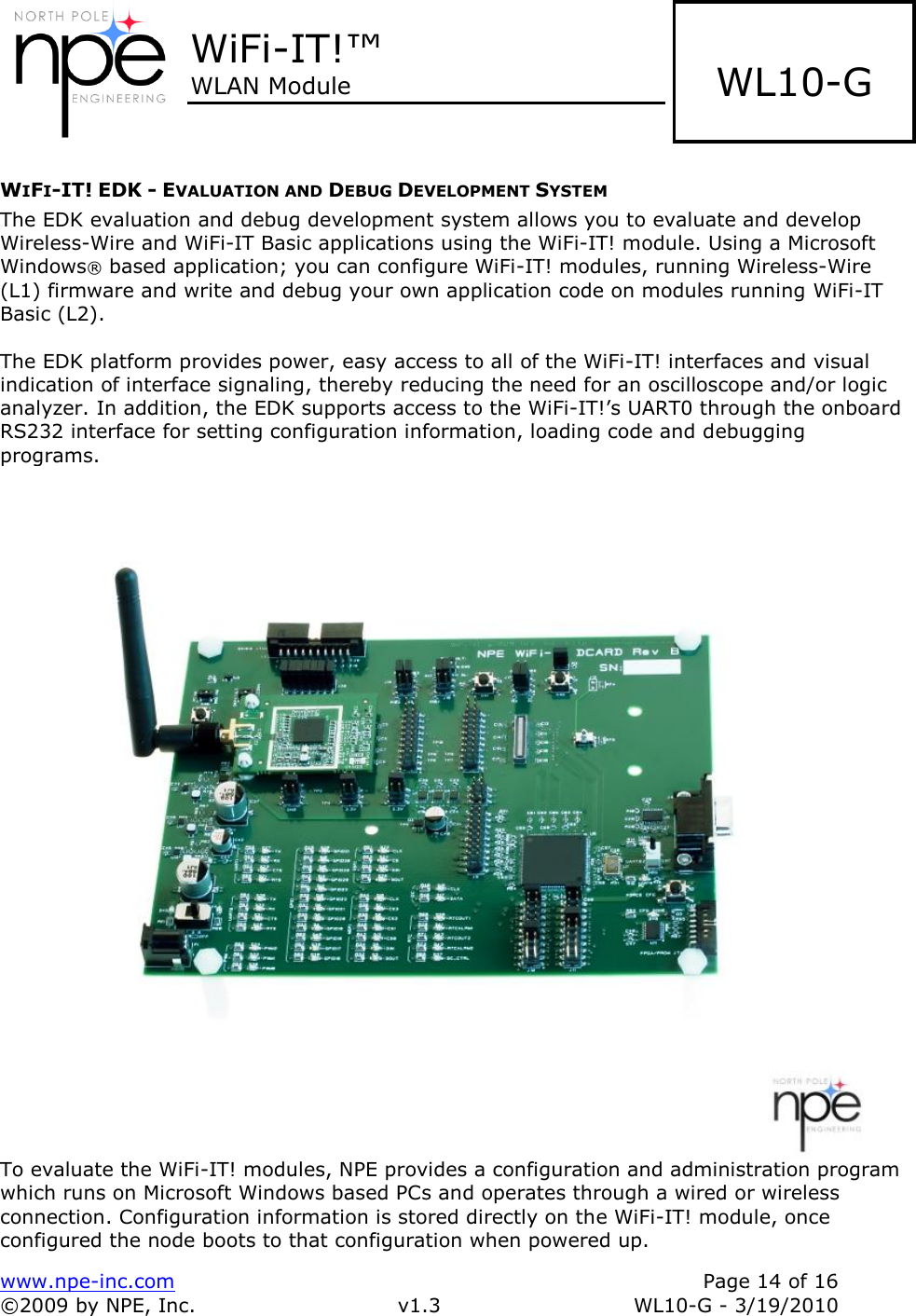  WiFi-IT!™ WLAN Module    www.npe-inc.com    Page 14 of 16 ©2009 by NPE, Inc.  v1.3  WL10-G - 3/19/2010    WL10-G WIFI-IT! EDK - EVALUATION AND DEBUG DEVELOPMENT SYSTEM The EDK evaluation and debug development system allows you to evaluate and develop Wireless-Wire and WiFi-IT Basic applications using the WiFi-IT! module. Using a Microsoft Windows® based application; you can configure WiFi-IT! modules, running Wireless-Wire (L1) firmware and write and debug your own application code on modules running WiFi-IT Basic (L2).   The EDK platform provides power, easy access to all of the WiFi-IT! interfaces and visual indication of interface signaling, thereby reducing the need for an oscilloscope and/or logic analyzer. In addition, the EDK supports access to the WiFi-IT!’s UART0 through the onboard RS232 interface for setting configuration information, loading code and debugging programs.  To evaluate the WiFi-IT! modules, NPE provides a configuration and administration program which runs on Microsoft Windows based PCs and operates through a wired or wireless connection. Configuration information is stored directly on the WiFi-IT! module, once configured the node boots to that configuration when powered up.  