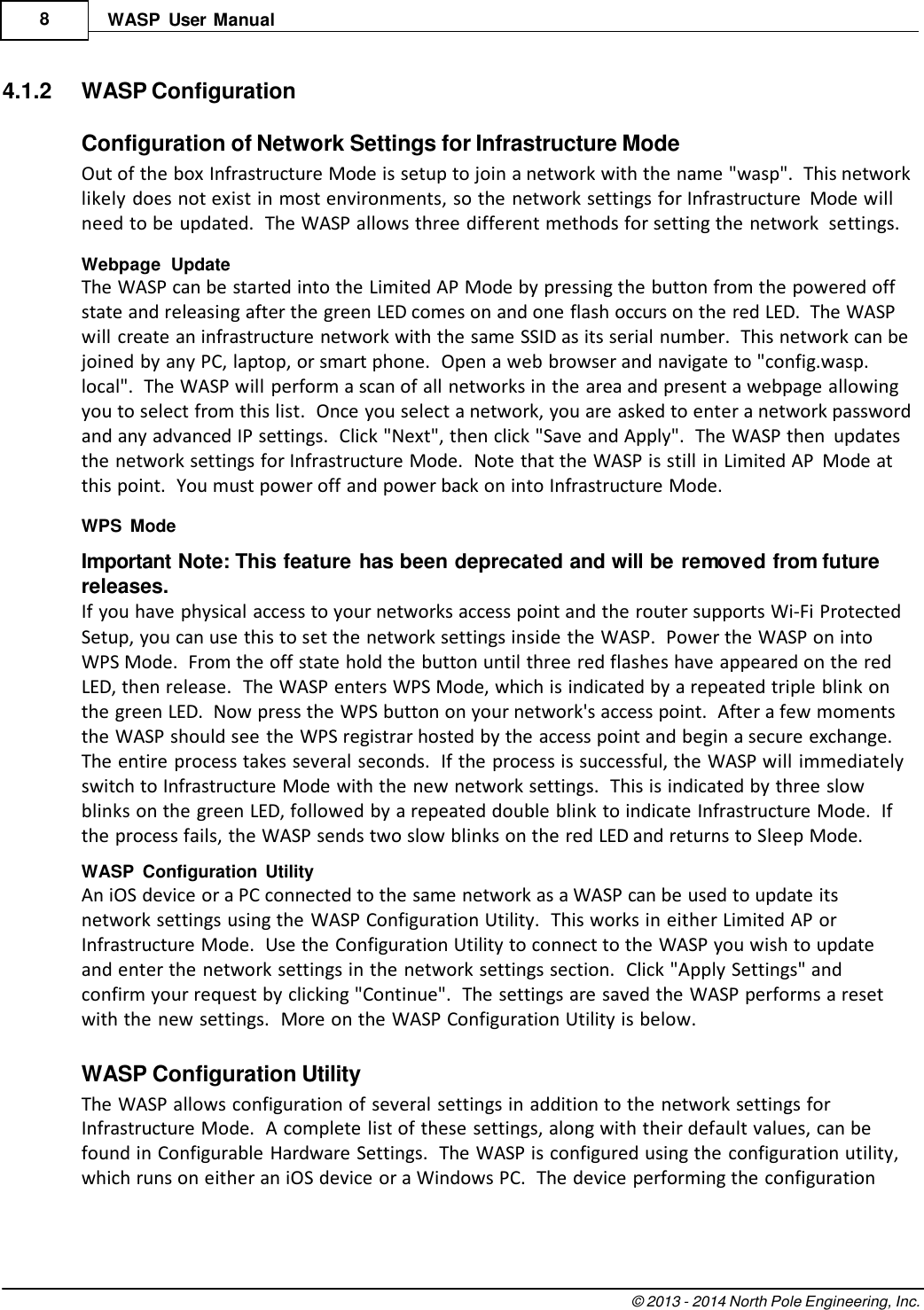 © 2013 - 2014 North Pole Engineering, Inc.    8 WASP  User  Manual   4.1.2  WASP Configuration  Configuration of Network Settings for Infrastructure Mode Out of the box Infrastructure Mode is setup to join a network with the name &quot;wasp&quot;.  This network likely does not exist in most environments, so the network settings for Infrastructure  Mode will need to be updated.  The WASP allows three different methods for setting the network  settings. Webpage  Update The WASP can be started into the Limited AP Mode by pressing the button from the powered off state and releasing after the green LED comes on and one flash occurs on the red LED.  The WASP will create an infrastructure network with the same SSID as its serial number.  This network can be joined by any PC, laptop, or smart phone.  Open a web browser and navigate to &quot;config.wasp. local&quot;.  The WASP will perform a scan of all networks in the area and present a webpage allowing you to select from this list.  Once you select a network, you are asked to enter a network password and any advanced IP settings.  Click &quot;Next&quot;, then click &quot;Save and Apply&quot;.  The WASP then  updates the network settings for Infrastructure Mode.  Note that the WASP is still in Limited AP  Mode at this point.  You must power off and power back on into Infrastructure Mode. WPS  Mode Important Note: This feature has been deprecated and will be removed from future releases. If you have physical access to your networks access point and the router supports Wi-Fi Protected Setup, you can use this to set the network settings inside the WASP.  Power the WASP on into WPS Mode.  From the off state hold the button until three red flashes have appeared on the red LED, then release.  The WASP enters WPS Mode, which is indicated by a repeated triple blink on the green LED.  Now press the WPS button on your network&apos;s access point.  After a few moments the WASP should see the WPS registrar hosted by the access point and begin a secure exchange. The entire process takes several seconds.  If the process is successful, the WASP will immediately switch to Infrastructure Mode with the new network settings.  This is indicated by three slow blinks on the green LED, followed by a repeated double blink to indicate Infrastructure Mode.  If the process fails, the WASP sends two slow blinks on the red LED and returns to Sleep Mode. WASP  Configuration  Utility An iOS device or a PC connected to the same network as a WASP can be used to update its network settings using the WASP Configuration Utility.  This works in either Limited AP or Infrastructure Mode.  Use the Configuration Utility to connect to the WASP you wish to update and enter the network settings in the network settings section.  Click &quot;Apply Settings&quot; and confirm your request by clicking &quot;Continue&quot;.  The settings are saved the WASP performs a reset with the new settings.  More on the WASP Configuration Utility is below.  WASP Configuration Utility The WASP allows configuration of several settings in addition to the network settings for Infrastructure Mode.  A complete list of these settings, along with their default values, can be found in Configurable Hardware Settings.  The WASP is configured using the  configuration utility, which runs on either an iOS device or a Windows PC.  The device performing the configuration 