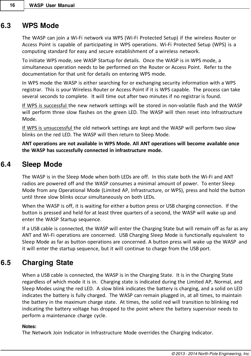 © 2013 - 2014 North Pole Engineering, Inc.    16 WASP  User  Manual   6.3  WPS Mode The WASP can join a Wi-Fi network via WPS (Wi-Fi Protected Setup) if the wireless Router or Access Point is  capable  of  participating in  WPS operations.  Wi-Fi  Protected Setup (WPS)  is  a computing standard for easy and secure establishment of a wireless network. To initiate WPS mode, see WASP Startup for details.  Once the WASP is in WPS mode, a simultaneous operation needs to be performed on the Router or Access Point.  Refer to the documentation for that unit for details on entering WPS mode. In WPS mode the WASP is either searching for or exchanging security information with a WPS registrar.  This is your Wireless Router or Access Point if it is WPS capable.  The process can take several seconds to complete.  It will time out after two minutes if no registrar is found. If WPS is successful the new network settings will be stored in non-volatile flash and the WASP will  perform three  slow  flashes on  the  green  LED.  The  WASP will  then reset into Infrastructure Mode. If WPS is unsuccessful the old network settings are kept and the WASP will perform two slow blinks on the red LED. The WASP will then return to Sleep Mode. ANT operations are not available in WPS Mode. All ANT operations will become available once the WASP has successfully connected in infrastructure mode.  6.4  Sleep Mode The WASP is in the Sleep Mode when both LEDs are off.  In this state both the Wi-Fi and ANT radios are powered off and the WASP consumes a minimal amount of power.  To enter Sleep Mode from any Operational Mode (Limited AP, Infrastructure, or WPS), press and hold the button until three slow blinks occur simultaneously on both LEDs. When the WASP is off, it is waiting for either a button press or USB charging connection.  If the button is pressed and held for at least three quarters of a second, the WASP will wake up and enter the WASP Startup sequence. If a USB cable is connected, the WASP will enter the Charging State but will remain off as far as any ANT and Wi-Fi operations are concerned.  USB Charging Sleep Mode is functionally equivalent  to Sleep Mode as far as button operations are concerned. A button press will wake up the WASP  and it will enter the startup sequence, but it will continue to charge from the USB port.  6.5  Charging State When a USB cable is connected, the WASP is in the Charging State.  It is in the Charging State regardless of which mode it is in.  Charging state is indicated during the Limited AP, Normal, and Sleep Modes using the red LED.  A slow blink indicates the battery is charging, and a solid on LED indicates the battery is fully charged.  The WASP can remain plugged in, at all times, to maintain the battery in the maximum charge state.  At times, the solid red will transition to blinking red indicating the battery voltage has dropped to the point where the battery supervisor needs to perform a maintenance  charge cycle. Notes: The Network Join Indicator in Infrastructure Mode overrides the Charging Indicator. 
