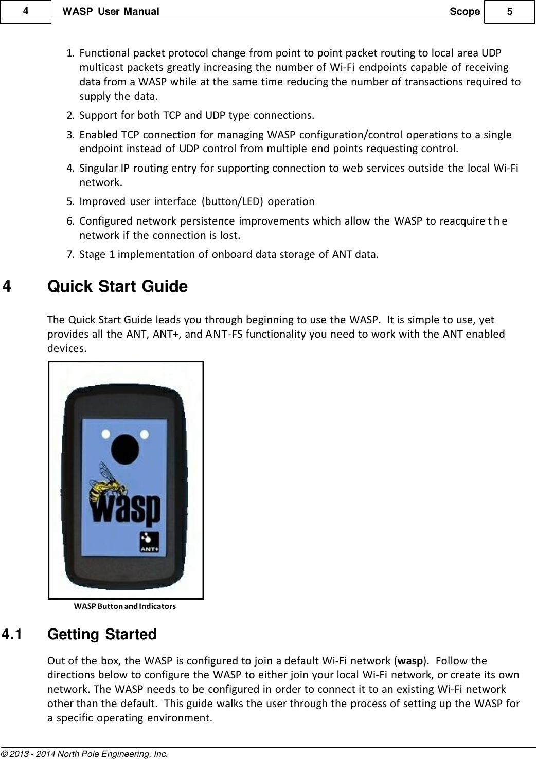 © 2013 - 2014 North Pole Engineering, Inc. Scope 5    4 WASP  User Manual   1. Functional packet protocol change from point to point packet routing to local area UDP multicast packets greatly increasing the  number of Wi-Fi endpoints capable of receiving data from a WASP while at the same time reducing the number of transactions required to supply the data. 2. Support for both TCP and UDP type connections. 3. Enabled TCP connection for managing WASP configuration/control operations to a single endpoint instead of UDP control from multiple end points requesting control. 4. Singular IP routing entry for supporting connection to web services outside the local Wi-Fi network. 5. Improved  user interface  (button/LED)  operation 6. Configured network persistence improvements which allow the  WASP to reacquire t h e  network if the connection is lost. 7. Stage 1 implementation of onboard data storage of ANT data.  4  Quick Start Guide  The Quick Start Guide leads you through beginning to use the WASP.  It is simple to use, yet provides all the ANT, ANT+, and ANT-FS functionality you need to work with the ANT enabled devices.   WASP Button and Indicators  4.1  Getting Started Out of the box, the WASP is configured to join a default Wi-Fi network (wasp).  Follow the directions below to configure the WASP to either join your local Wi-Fi network, or create its own network. The WASP needs to be configured in order to connect it to an existing Wi-Fi network other than the default.  This guide walks the user through the process of setting up the WASP for a specific operating environment. 