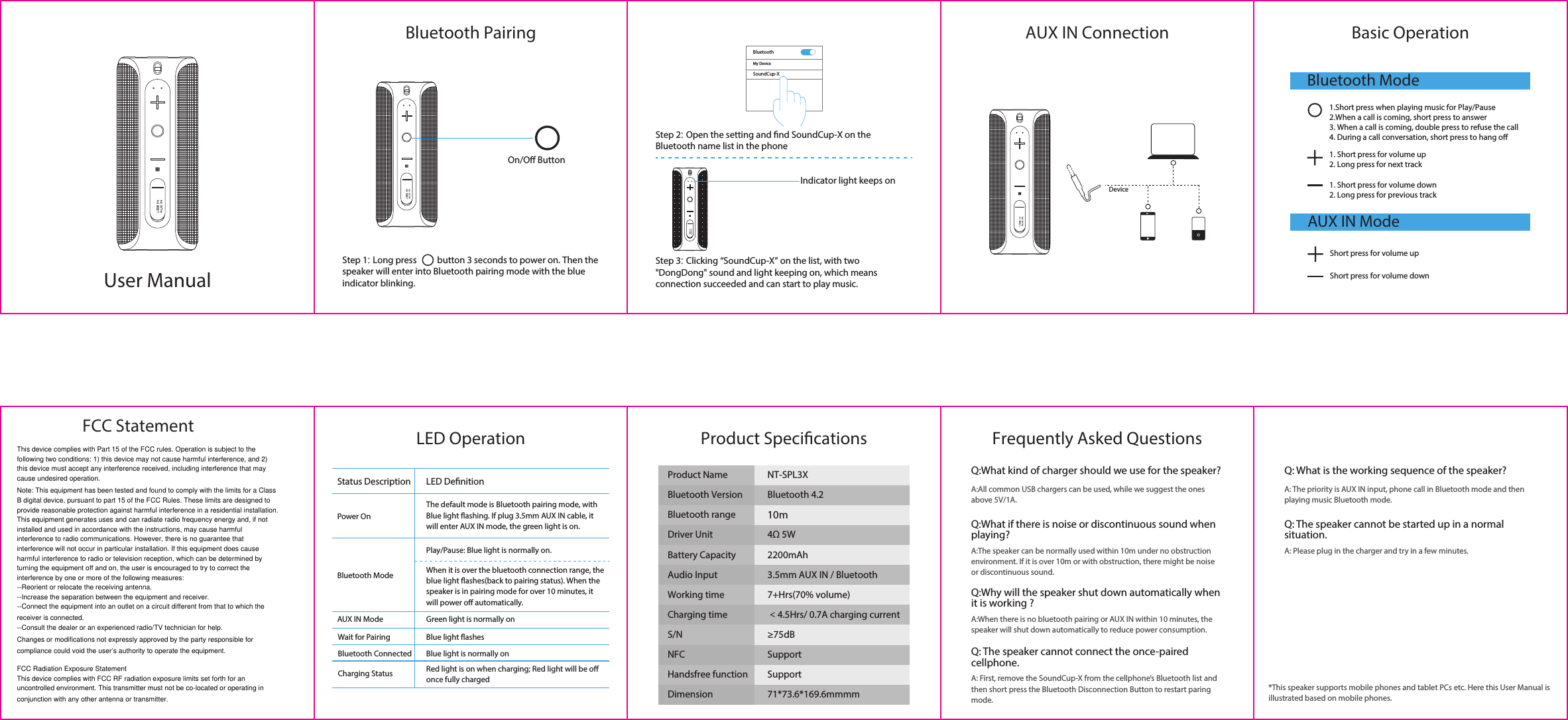 Bluetooth Pairing Basic OperationFrequently Asked QuestionsPower OnBluetooth ModeAUX IN ModeWait for PairingBluetooth ConnectedCharging StatusLED DenitionStatus DescriptionThe default mode is Bluetooth pairing mode, with Blue light ashing. If plug 3.5mm AUX IN cable, it will enter AUX IN mode, the green light is on.Play/Pause: Blue light is normally on.When it is over the bluetooth connection range, the blue light ashes(back to pairing status). When the speaker is in pairing mode for over 10 minutes, it will power o automatically.Red light is on when charging; Red light will be o once fully chargedGreen light is normally onBlue light ashesBlue light is normally onAUX IN ConnectionLED Operation Product SpecicationsMy DeviceBluetoothSoundCup-XS/N NFCProduct Name NT-SPL3XBluetooth VersionBluetooth rangeBluetooth 4.210mDriver Unit 4Ω 5WBattery Capacity 2200mAhAudio Input 3.5mm AUX IN / BluetoothWorking time 7+Hrs(70% volume) Charging time ＜4.5Hrs/ 0.7A charging current≥75dBHandsfree function SupportSupportDimension 71*73.6*169.6mmmmBluetooth ModeAUX IN Mode1.Short press when playing music for Play/Pause2.When a call is coming, short press to answer3. When a call is coming, double press to refuse the call4. During a call conversation, short press to hang o1. Short press for volume down2. Long press for previous track1. Short press for volume up2. Long press for next trackShort press for volume upShort press for volume downIndicator light keeps onDeviceOn/O ButtonUser ManualStep 1: Long press          button 3 seconds to power on. Then the speaker will enter into Bluetooth pairing mode with the blue indicator blinking.Step 2: Open the setting and nd SoundCup-X on the Bluetooth name list in the phoneStep 3: Clicking “SoundCup-X” on the list, with two &quot;DongDong&quot; sound and light keeping on, which means connection succeeded and can start to play music.Q:What kind of charger should we use for the speaker?A:All common USB chargers can be used, while we suggest the ones above 5V/1A.Q: What is the working sequence of the speaker?A: The priority is AUX IN input, phone call in Bluetooth mode and then playing music Bluetooth mode.Q: The speaker cannot be started up in a normal situation.A: Please plug in the charger and try in a few minutes.Q:What if there is noise or discontinuous sound when playing?A:The speaker can be normally used within 10m under no obstruction environment. If it is over 10m or with obstruction, there might be noise or discontinuous sound.Q:Why will the speaker shut down automatically when it is working ?A:When there is no bluetooth pairing or AUX IN within 10 minutes, the speaker will shut down automatically to reduce power consumption.Q: The speaker cannot connect the once-paired cellphone.A: First, remove the SoundCup-X from the cellphone’s Bluetooth list and then short press the Bluetooth Disconnection Button to restart paring mode.*This speaker supports mobile phones and tablet PCs etc. Here this User Manual is illustrated based on mobile phones.This device complies with Part 15 of the FCC rules. Operation is subject to the following two conditions: 1) this device may not cause harmful interference, and 2) this device must accept any interference received, including interference that may cause undesired operation.Note: This equipment has been tested and found to comply with the limits for a ClassB digital device, pursuant to part 15 of the FCC Rules. These limits are designed toprovide reasonable protection against harmful interference in a residential installation.This equipment generates uses and can radiate radio frequency energy and, if not installed and used in accordance with the instructions, may cause harmful interference to radio communications. However, there is no guarantee that interference will not occur in particular installation. If this equipment does cause harmful interference to radio or television reception, which can be determined by turning the equipment off and on, the user is encouraged to try to correct the interference by one or more of the following measures:--Reorient or relocate the receiving antenna.--Increase the separation between the equipment and receiver.--Connect the equipment into an outlet on a circuit different from that to which the receiver is connected.--Consult the dealer or an experienced radio/TV technician for help.Changes or modifications not expressly approved by the party responsible for compliance could void the user’s authority to operate the equipment.FCC Radiation Exposure StatementThis device complies with FCC RF radiation exposure limits set forth for an uncontrolled environment. This transmitter must not be co-located or operating in conjunction with any other antenna or transmitter.FCC Statement
