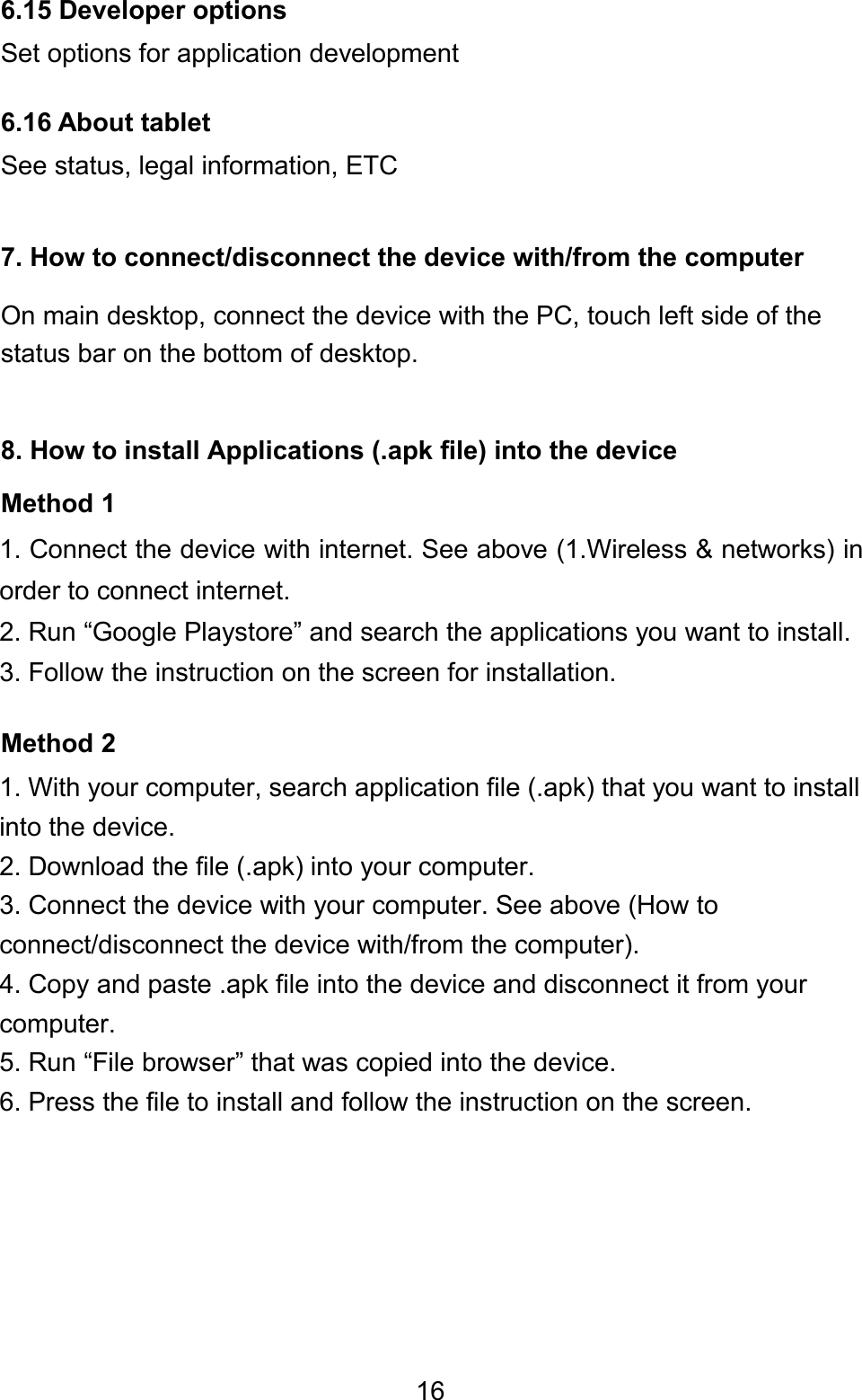 166.15 Developer optionsSet options for application development6.16 About tabletSee status, legal information, ETC7. How to connect/disconnect the device with/from the computerOn main desktop, connect the device with the PC, touch left side of thestatus bar on the bottom of desktop.8. How to install Applications (.apk file) into the deviceMethod 11. Connect the device with internet. See above (1.Wireless &amp; networks) inorder to connect internet.2. Run “Google Playstore” and search the applications you want to install.3. Follow the instruction on the screen for installation.Method 21. With your computer, search application file (.apk) that you want to installinto the device.2. Download the file (.apk) into your computer.3. Connect the device with your computer. See above (How toconnect/disconnect the device with/from the computer).4. Copy and paste .apk file into the device and disconnect it from yourcomputer.5. Run “File browser” that was copied into the device.6. Press the file to install and follow the instruction on the screen.