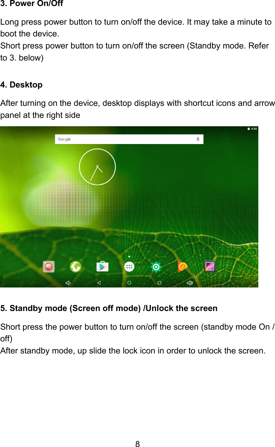 83. Power On/OffLong press power button to turn on/off the device. It may take a minute toboot the device.Short press power button to turn on/off the screen (Standby mode. Referto 3. below)4. DesktopAfter turning on the device, desktop displays with shortcut icons and arrowpanel at the right side5. Standby mode (Screen off mode) /Unlock the screenShort press the power button to turn on/off the screen (standby mode On /off)After standby mode, up slide the lock icon in order to unlock the screen.