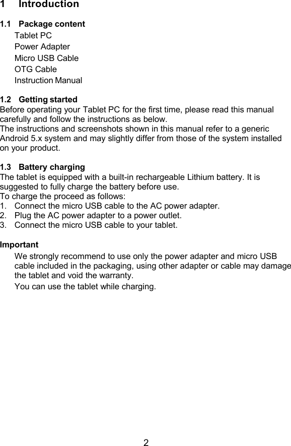 21 Introduction1.1Package contentTablet PCPower AdapterMicro USB CableOTG CableInstruction Manual1.2Getting startedBefore operating your Tablet PC for the first time, please read this manualcarefully and follow the instructions as below.The instructions and screenshots shown in this manual refer to a genericAndroid 5.x system and may slightly differ from those of the system installedon your product.1.3Battery chargingThe tablet is equipped with a built-in rechargeable Lithium battery. It issuggested to fully charge the battery before use.To charge the proceed as follows:1.Connect the micro USB cable to the AC power adapter.2.Plug the AC power adapter to a power outlet.3.Connect the micro USB cable to your tablet.ImportantWe strongly recommend to use only the power adapter and micro USBcable included in the packaging, using other adapter or cable may damagethe tablet and void the warranty.You can use the tablet while charging.