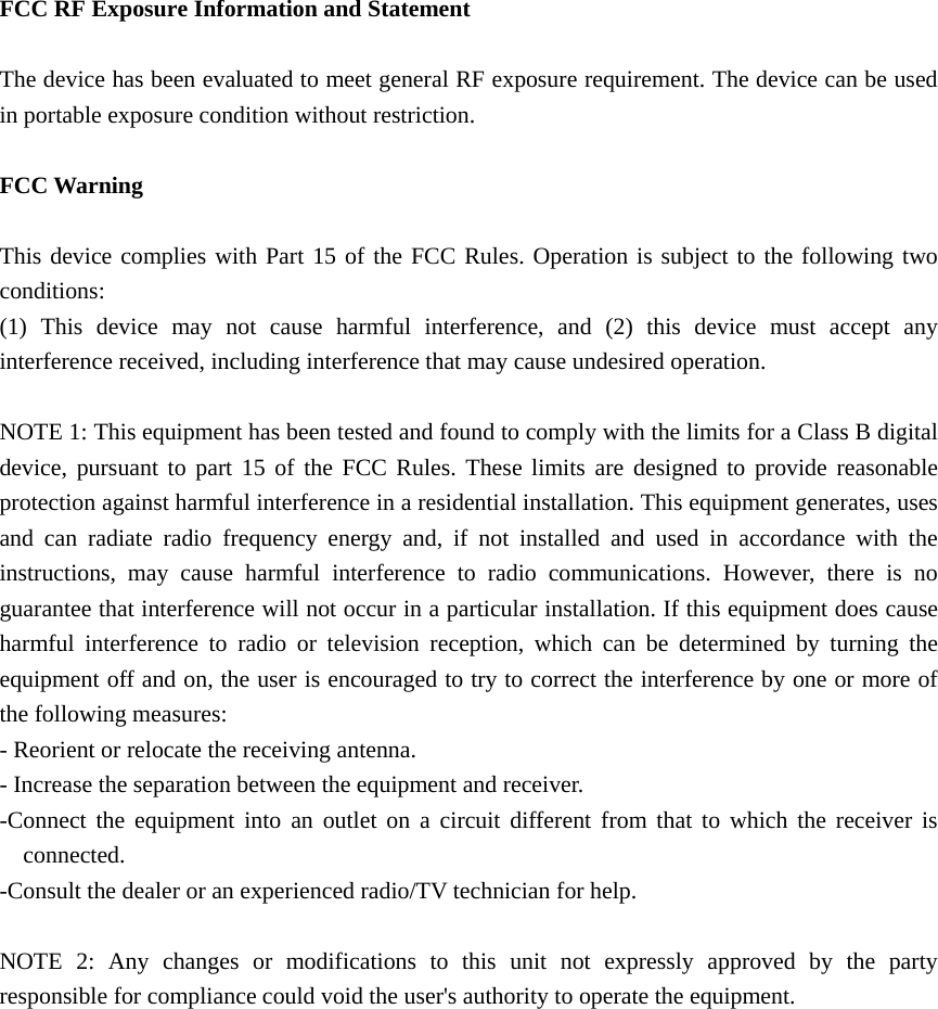  FCC RF Exposure Information and Statement  The device has been evaluated to meet general RF exposure requirement. The device can be used in portable exposure condition without restriction.  FCC Warning  This device complies with Part 15 of the FCC Rules. Operation is subject to the following two conditions: (1) This device may not cause harmful interference, and (2) this device must accept any interference received, including interference that may cause undesired operation.  NOTE 1: This equipment has been tested and found to comply with the limits for a Class B digital device, pursuant to part 15 of the FCC Rules. These limits are designed to provide reasonable protection against harmful interference in a residential installation. This equipment generates, uses and can radiate radio frequency energy and, if not installed and used in accordance with the instructions, may cause harmful interference to radio communications. However, there is no guarantee that interference will not occur in a particular installation. If this equipment does cause harmful interference to radio or television reception, which can be determined by turning the equipment off and on, the user is encouraged to try to correct the interference by one or more of the following measures: - Reorient or relocate the receiving antenna. - Increase the separation between the equipment and receiver. -Connect the equipment into an outlet on a circuit different from that to which the receiver is connected. -Consult the dealer or an experienced radio/TV technician for help.  NOTE 2: Any changes or modifications to this unit not expressly approved by the party responsible for compliance could void the user&apos;s authority to operate the equipment.  