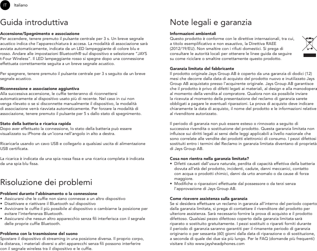 IT ItalianoGuida introduttivaAccensione/Spegnimento e associazione Per accendere, tenere premuto il pulsante centrale per 3 s. Un breve segnale acustico indica che l’apparecchiatura è accesa. La modalità di associazione sarà avviata automaticamente, indicata da un LED lampeggiante di colore blu e rosso. Andare alle impostazioni Bluetooth® sul dispositivo e selezionare “JAYS t-Four Wireless”. Il LED lampeggiante rosso si spegne dopo una connessione effettuata correttamente seguita a un breve segnale acustico.Per spegnere, tenere premuto il pulsante centrale per 3 s seguito da un breve segnale acustico.Riconnessione e associazione aggiuntiva Alla successiva accensione, le cufe tenteranno di riconnettersi automaticamente al dispositivo usato più di recente. Nel caso in cui non venga rilevato o se si disconnette manualmente il dispositivo, la modalità di associazione verrà riavviata automaticamente. Per forzare la modalità di associazione, tenere premuto il pulsante per 5 s dallo stato di spegnimento.Stato della batteria e ricarica rapida Dopo aver effettuato la connessione, lo stato della batteria può essere visualizzato su iPhone da un’icona nell’angolo in alto a destra.Ricaricarla usando un cavo USB e collegarlo a qualsiasi uscita di alimentazione USB certicata.La ricarica è indicata da una spia rossa ssa e una ricarica completa è indicata da una spia blu ssa.Risoluzione dei problemi Problemi durante l’abbinamento o la connessione•Assicurarsi che le cufe non siano connesse a un altro dispositivo• Disattivare e riattivare il Bluetooth sul dispositivo•Avvicinare le cufe il più possibile al dispositivo o cambiarne la posizione per evitare l’interferenza Bluetooth. •Assicurarsi che nessun altro apparecchio senza li interferisca con il segnale delle proprie cufe Bluetooth.Problema con la trasmissione del suonoSpostare il dispositivo di streaming in una posizione diversa. Il proprio corpo, la distanza, i materiali diversi o altri apparecchi senza li possono interferire con il segnale wireless tra il dispositivo e le cufe. Note legali e garanzia Informazioni ambientaliQuesto prodotto è conforme con le direttive internazionali, tra cui, a titolo esemplicativo e non esaustivo, la Direttiva RAEE (2012/19/EU). Non smaltire con i riuti domestici. Si prega di consultare le autorità locali per ottenere le linee guida da seguire su come riciclare o smaltire correttamente questo prodotto.Garanzia limitata del fabbricanteIl prodotto originale Jays Group AB è coperto da una garanzia di dodici (12) mesi che decorre dalla data di acquisto del prodotto nuovo e inutilizzato Jays Group AB acquistato presso l’acquirente originale. Jays Group AB garantisce che il prodotto è privo di difetti legati ai materiali, al design e alla manodopera al momento della vendita al compratore. Qualora non sia possibile inviare la ricevuta al momento della presentazione del reclamo di garanzia sarete obbligati a pagare le eventuali riparazioni. La prova di acquisto deve indicare chiaramente la data di acquisto, il nome del prodotto e le informazioni relative al rivenditore autorizzato.Il periodo di garanzia non può essere esteso o rinnovato a seguito di successiva rivendita o sostituzione del prodotto. Questa garanzia limitata non inuisce sui diritti legali ai sensi delle leggi applicabili a livello nazionale che sono correlate alle vendite dei prodotti elettronici di consumo. I pezzi difettosi sostituiti entro i termini del Reclamo in garanzia limitata diventano di proprietà di Jays Group AB. Cosa non rientra nella garanzia limitata?•  Difetti causati dall’usura naturale, perdita di capacità effettiva della batteria dovuta all’età del prodotto, incidenti, cadute, danni meccanici, contatto con acqua o prodotti chimici, danni da urto anomalo o da cause di forza maggiore. •  Modiche o riparazioni effettuate dal possessore o da terzi senza l’approvazione di Jays Group AB.Come ricevere assistenza sulla garanziaSe si desidera effettuare un reclamo in garanzia all’interno del periodo coperto dalla garanzia limitata, si prega di contattare il rivenditore del prodotto per ulteriore assistenza. Sarà necessario fornire la prova di acquisto e il prodotto difettoso. Qualsiasi pezzo difettoso coperto dalla garanzia limitata sarà riparato o sostituito gratuitamente. I pezzi sostituiti o riparati forniti durante il periodo di garanzia saranno garantiti per il rimanente periodo di garanzia originario o per sessanta (60) giorni dalla data di riparazione o di sostituzione, a seconda di quale dei due sia più lungo. Per le FAQ (domande più frequenti) visitare il sito www.jaysheadphones.com 